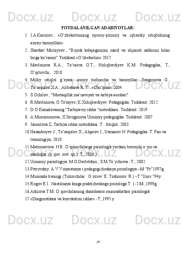 FOYDALANILGAN ADABIYOTLAR:
1. I.A.Karimov.,   «O‘zbekistonning   siyosiy-ijtimoiy   va   iqtisodiy   istiqbolining
asosiy tamoyillari»
2. Shavkat   Mirziyoev.,   “Buyuk   kelajagimizni   mard   va   olijanob   xalkimiz   bilan
birga ko’ramiz” Toshkent «O’zbekiston» 2017
3. Mavlonova   R.A.,   To‘raeva   O.T.,   Holiqberdiyev   K.M.   Pedagogika,   T.,
O‘qituvchi,   2010 
4. Milliy   istiqlol   g‘oyasi:   asosiy   tushuncha   va   tamoyillar.   Ibragimova   G.,
To‘raqulov X.A., Alibekova R. T.: «Cho‘lpon» 2004.
5. S.Ochilov., "Mustaqillik ma’naviyati va tarbiya asoslari"
6. R.Mavlonova, O.To'rayev, K.Xoliqberdiyev. Pedagogika. Toshkent. 2012
7. D.O.Kamalovaning "Tarbiyaviy ishlar "metodikasi. Toshkent. 2019
8. A.Musurmonova, X.Ibrogimova.Umumiy pedagogika. Toshkent. 2007
9. Ismoilova Z, Tarbiya ishlar metodikasi. T:. Istiqlol, 2003 
10. Hasanboyev J:, To‘raqulov X., Alqarov I., Usmanov N. Pedagogika. T:.Fan va 
texnologiya, 2010
11. Matmuratova. N.B. O`qituvchilarga psixologik yordam beruvchi o`yin va 
mashqlar. (o`quv. met. qo`l. T., 2006.)
12. Umumiy psixologiya. M.G.Davletshin., S.M.To`ychieva.-T., 2002.
13. Petrovskiy. A.V.Vozrastnaya i pedagogicheskaya psixologiya.–M.“Pr”1997g.
14. Muomala treningi (Tuzuvchilar : G`oziev. E. Toshimov. R.) –T.”Univ.”94y.
15. Rogov E.I.  Nastolnaya kniga prakticheskogo psixologa T. 1-2-M.,1999g.
16. Adizova T.M. O`quvchilarning shaxslararo munosabatlari psixologik   
17. «Diagnostikasi va korrekstion ishlar».-T.,1995 y.
29 