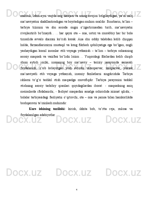 mahsuli, lekin ayni vaqtda ong darajasi va uning rivojini belgilaydigan, ya‘ni xalq
ma‘naviyatini shakllantiradigan va boyitadigan muhim omildir. Binobarin, ta‘lim –
tarbiya   tizimini   va   shu   asosda   ongni   o‘zgartirmasdan   turib,   ma‘naviyatni
rivojlantirib   bo‘lmaydi...   ...   har   qaysi   ota   –   ona,   ustoz   va   murabbiy   har   bir   bola
timsolida   avvalo   shaxsni   ko‘rish   kerak.   Ana   shu   oddiy   talabdan   kelib   chiqqan
holda,   farzandlarimizni   mustaqil   va   keng   fikrlash   qobiliyatiga   ega   bo‘lgan,   ongli
yashaydigan   komil   insonlar   etib   voyaga   yetkazish   –   ta‘lim   –   tarbiya   sohasining
asosiy   maqsadi   va   vazifasi   bo‘lishi   lozim   ...   Yuqoridagi   fikrlardan   kelib   chiqib
shuni   aytish   joizki,   insonning   boy   ma‘naviy   –   tarixiy   jarayonida   samarali
foydalanish,   o‘sib   kelayotgan   yosh   avlodni   vatanparvar,   xalqparvar,   yuksak
ma‘naviyatli   etib   voyaga   yetkazish,   insoniy   fazilatlarni   singdirishda   Tarbiya
ishlarni   to‘g‘ri   tashkil   etish   maqsadga   muvofiqdir.   Tarbiya   jarayonini   tashkil
etishning   asosiy   tarkibiy   qismlari   quyidagilardan   iborat:   -   maqsadning   aniq
mezonlarda   ifodalanishi;   -   faoliyat   maqsadini   amalga   oshirishda   xizmat   qilishi;   -
bolalar   tarbiyasidagi   faoliyatni   o‘qituvchi,   ota   –   ona   va   jamoa   bilan   hamkorlikda
boshqaruvni ta‘minlash muhimdir.
Kurs   ishining   tuzilishi:   kirish,   ikkita   bob,   to’rtta   reja,   xulosa   va
foydalanilgan adabiyotlar.
4 