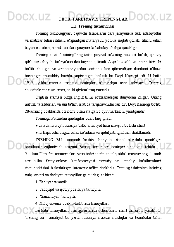 I.BOB. TARBIYAVIY TRENINGLAR
1.1. Trening tushunchasi.
Trening   texnologiyasi   o'quvchi   talabalarni   dars   jarayonida   turli   adabiyotlar
va matnlar bilan ishlash, o'rganilgan materyalni yodida saqlab qolish, fikrini erkin
bayon eta olish, hamda bir dars jarayonida baholay olishga qaratilgan.
Trening   so'zi-   "training"   inglizcha   poyezd   so'zining   hozilasi   bo'lib,   qanday
qilib o'qitish yoki tarbiyalash deb tarjima qilinadi. Agar biz ushbu atamani birinchi
bo'lib   ishlatgan   va   zamonaviylardan   unchalik   farq   qilmaydigan   darslarni   o'tkaza
boshlagan   murabbiy   haqida   gapiradigan   bo'lsak   bu   Deyl   Karnegi   edi.   U   hatto
1912-   yilda   maxsus   markaz   treninglar   o'tkazishga   asos   solingan.   Trening
shunchaki ma'ruza emas, balki qiziqarliroq narsadir.
O'qitish   atamasi   bizga   ingliz   tilini   so'zlashadigan   dunyodan   kelgan.   Uning
nufuzli tarafdorlari va uni ta'lim sifatida tarqatuvchilardan biri Deyl Karnegi bo'lib,
20-asrning boshlarida o'z nomi bilan atalgan o'quv markazini yaratgandir.
Treningma'ruzadan quidagilar bilan farq qiladi:
● darsda nafaqat nazariya balki amaliyot ham mavjud bo'lishi shart
● nafaqat bilimingiz, balki ko'nikma va qobilyatingiz ham shakllanadi.
TRENING   BU-   samarali   kasbiy   faoliyatni   shakllantirishda   qaratilgan
texnikani rivojlantirish jarayoni. Boshqa tomondan treningni qisqa vaqt ichida 1 –
2 – kun “Ilm-fan muammolari  yosh tadqiqotchilar  talqinida” mavzusidagi  1-sonli
respublika   ilmiy-onlayn   konferensiyasi   nazariy   va   amaliy   ko'nikmalarni
rivojlantirishni   birlashtirgan   intenesiv   ta'lim   shaklidir.   Trening   ishtirokchilarining
xulq -atvori va faoliyati tamoyillariga quidagilar kiradi.
1. Faoliyat tamoyili.
2. Tadqiqot va ijobiy pozitsiya tamoyili.
3. "Samimiyat" tamoyili.
4. Xulq -atvorni obektivlashtirish tamoyillari.
Bu kabi tamoyillarni amalga oshirish uchun zarur shart sharoitlar yaratiladi.
Trening   bu   -   amaliyot   bu   yerda   nazariya   maxsus   mashqlar   va   texnikalar   bilan
5 