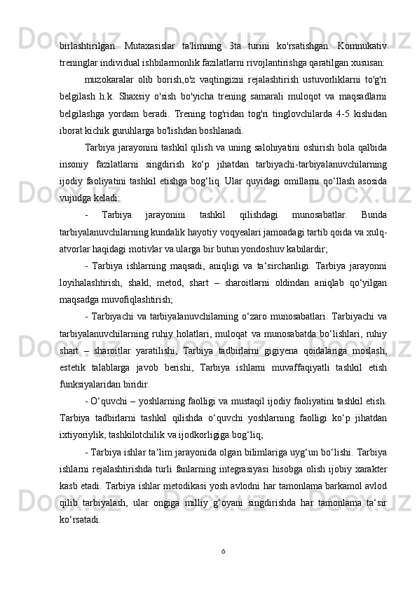 birlashtirilgan.   Mutaxasislar   ta'limning   3ta   turini   ko'rsatishgan.   Komnukativ
treninglar individual ishbilarmonlik fazilatlarni rivojlantirishga qaratilgan xususan:
muzokaralar   olib   borish,o'z   vaqtingizni   rejalashtirish   ustuvorliklarni   to'g'ri
belgilash   h.k.   Shaxsiy   o'sish   bo'yicha   trening   samarali   muloqot   va   maqsadlarni
belgilashga   yordam   beradi.   Trening   tog'ridan   tog'ri   tinglovchilarda   4-5   kishidan
iborat kichik guruhlarga bo'lishdan boshlanadi.
Tarbiya jarayonini tashkil  qilish va uning salohiyatini oshirish bola qalbida
insoniy   fazilatlarni   singdirish   ko‘p   jihatdan   tarbiyachi-tarbiyalanuvchilarning
ijodiy  faoliyatini  tashkil  etishga  bog‘liq.  Ular  quyidagi  omillarni   qo‘llash   asosida
vujudga keladi:
-   Tarbiya   jarayonini   tashkil   qilishdagi   munosabatlar.   Bunda
tarbiyalanuvchilarning kundalik hayotiy voqyealari jamoadagi tartib qoida va xulq-
atvorlar haqidagi motivlar va ularga bir butun yondoshuv kabilardir;
-   Tarbiya   ishlarning   maqsadi,   aniqligi   va   ta‘sirchanligi.   Tarbiya   jarayonni
loyihalashtirish,   shakl,   metod,   shart   –   sharoitlarni   oldindan   aniqlab   qo‘yilgan
maqsadga muvofiqlashtirish;
- Tarbiyachi  va tarbiyalanuvchilarning o‘zaro munosabatlari. Tarbiyachi  va
tarbiyalanuvchilarning   ruhiy   holatlari,   muloqat   va   munosabatda   bo‘lishlari,   ruhiy
shart   –   sharoitlar   yaratilishi,   Tarbiya   tadbirlarni   gigiyena   qoidalariga   moslash,
estetik   talablarga   javob   berishi,   Tarbiya   ishlarni   muvaffaqiyatli   tashkil   etish
funksiyalaridan biridir.
- O‘quvchi – yoshlarning faolligi va mustaqil ijodiy faoliyatini tashkil etish.
Tarbiya   tadbirlarni   tashkil   qilishda   o‘quvchi   yoshlarning   faolligi   ko‘p   jihatdan
ixtiyoriylik, tashkilotchilik va ijodkorligiga bog‘liq;
- Tarbiya ishlar ta‘lim jarayonida olgan bilimlariga uyg‘un bo‘lishi. Tarbiya
ishlarni  rejalashtirishda  turli  fanlarning integrasiyasi  hisobga olish  ijobiy xarakter
kasb etadi. Tarbiya ishlar metodikasi yosh avlodni har tamonlama barkamol avlod
qilib   tarbiyalash,   ular   ongiga   milliy   g‘oyani   singdirishda   har   tamonlama   ta‘sir
ko‘rsatadi.
6 