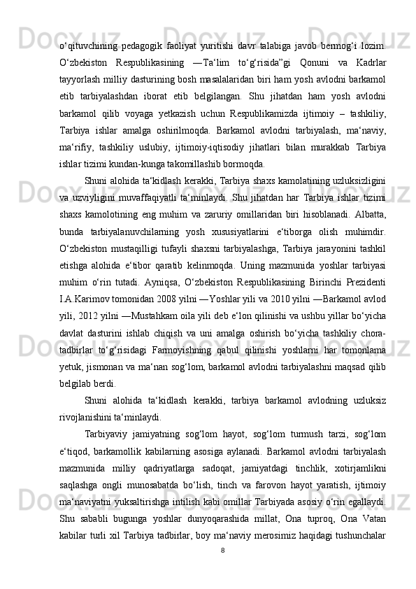 o‘qituvchining   pedagogik   faoliyat   yuritishi   davr   talabiga   javob   bermog‘i   lozim.
O‘zbekiston   Respublikasining   ―Ta‘lim   to‘g‘risida”gi   Qonuni   va   Kadrlar
tayyorlash  milliy dasturining bosh masalalaridan biri ham  yosh avlodni barkamol
etib   tarbiyalashdan   iborat   etib   belgilangan.   Shu   jihatdan   ham   yosh   avlodni
barkamol   qilib   voyaga   yetkazish   uchun   Respublikamizda   ijtimoiy   –   tashkiliy,
Tarbiya   ishlar   amalga   oshirilmoqda.   Barkamol   avlodni   tarbiyalash,   ma‘naviy,
ma‘rifiy,   tashkiliy   uslubiy,   ijtimoiy-iqtisodiy   jihatlari   bilan   murakkab   Tarbiya
ishlar tizimi kundan-kunga takomillashib bormoqda.
Shuni alohida ta‘kidlash kerakki, Tarbiya shaxs kamolatining uzluksizligini
va   uzviyligini   muvaffaqiyatli   ta‘minlaydi.   Shu   jihatdan   har   Tarbiya   ishlar   tizimi
shaxs   kamolotining   eng   muhim   va   zaruriy   omillaridan   biri   hisoblanadi.   Albatta,
bunda   tarbiyalanuvchilarning   yosh   xususiyatlarini   e‘tiborga   olish   muhimdir.
O‘zbekiston   mustaqilligi   tufayli   shaxsni   tarbiyalashga,   Tarbiya   jarayonini   tashkil
etishga   alohida   e‘tibor   qaratib   kelinmoqda.   Uning   mazmunida   yoshlar   tarbiyasi
muhim   o‘rin   tutadi.   Ayniqsa,   O‘zbekiston   Respublikasining   Birinchi   Prezidenti
I.A.Karimov tomonidan 2008 yilni ―Yoshlar yili va 2010 yilni ―Barkamol avlod
yili, 2012 yilni ―Mustahkam oila yili deb e‘lon qilinishi va ushbu yillar bo‘yicha
davlat   dasturini   ishlab   chiqish   va   uni   amalga   oshirish   bo‘yicha   tashkiliy   chora-
tadbirlar   to‘g‘risidagi   Farmoyishning   qabul   qilinishi   yoshlarni   har   tomonlama
yetuk, jismonan va ma‘nan sog‘lom, barkamol avlodni tarbiyalashni maqsad qilib
belgilab berdi.
Shuni   alohida   ta‘kidlash   kerakki,   tarbiya   barkamol   avlodning   uzluksiz
rivojlanishini ta‘minlaydi.
Tarbiyaviy   jamiyatning   sog‘lom   hayot,   sog‘lom   turmush   tarzi,   sog‘lom
e‘tiqod,   barkamollik   kabilarning   asosiga   aylanadi.   Barkamol   avlodni   tarbiyalash
mazmunida   milliy   qadriyatlarga   sadoqat,   jamiyatdagi   tinchlik,   xotirjamlikni
saqlashga   ongli   munosabatda   bo‘lish,   tinch   va   farovon   hayot   yaratish,   ijtimoiy
ma‘naviyatni  yuksaltirishga intilish kabi omillar Tarbiyada asosiy o‘rin egallaydi.
Shu   sababli   bugunga   yoshlar   dunyoqarashida   millat,   Ona   tuproq,   Ona   Vatan
kabilar turli xil Tarbiya tadbirlar, boy ma‘naviy merosimiz haqidagi  tushunchalar
8 