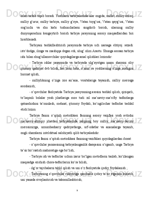 bilan tarkib topib boradi. Yoshlarni tarbiyalashda ular ongida, millat, milliy axloq,
milliy  g‘urur, milliy tarbiya, milliy  g‘oya,  Vatan  tuyg‘usi,  Vatan  qayg‘usi,  Vatan
sog‘inchi   va   shu   kabi   tushunchalarni   singdirib   borish,   ularning   milliy
dunyoqarashini   kengaytirib   borish   tarbiya   jarayoning   asosiy   maqsadlaridan   biri
hisoblanadi.
Tarbiyani   tashkillashtirish   jarayonida   tarbiya   uch   narsaga   ehtiyoj   sezadi:
iste‘dodga, ilmga va mashqqa degan edi, ulug‘ olim Arastu. Shunga asosan tarbiya
ishi bilan shug‘ullanuvchilar quyidagilarga amal qilishlari lozimdir:
-   Tarbiya   ishlar   jarayonida   va   tarbiyada   ulg‘ayotgan   inson   shaxsini   oliy
ijtimoiy qadriyat deb bilish, har bimr bola, o‘smir va yoshlarning o‘ziga xosligini
hurmat qilish;
-   milliylikning   o‘ziga   xos   an‘ana,   vositalariga   tayanish,   milliy   merosga
asoslanish;
- o‘quvchilar faoliyatida Tarbiya jarayonning asosini tashkil qilish, qiziqarli,
to‘laqonli   bolalar   yosh   jihatlariga   mos   turli   xil   ma‘naviy-ma‘rifiy   tadbirlarga
qatnashishini   ta‘minlash,   mehnat,   ijtimoiy   foydali,   ko‘ngilochar   tadbirlar   tashkil
etish lozim.
Tarbiya   fanini   o‘qitish   metodikasi   fanining   asosiy   vazifasi   yosh   avlodni
ma‘naviy-ahloqiy   jihatdan   tarbiyalashda   xalqning   boy   milliy,   ma‘naviy-tarixiy
merosimizga,   umumbashariy   qadriyatlarga,   urf-odatlar   va   ananalarga   tayanib,
ongli shaxslarni intelektual salohiyatli qilib tarbiyalashdir.
Tarbiya fanini o‘qitish metodikasi fanining vazifalari quyidagilardan iborat:
- o‘quvchilar jamoasining tarbiyalanganlik darajasini o‘rganib, unga Tarbiya
ta‘sir ko‘rsatish mahoratiga ega bo‘lish;
- Tarbiya ish va tadbirlar uchun zarur bo‘lgan metodlarni tanlab, ko‘zlangan
maqsadga erishish chora-tadbirlarini ko‘ra bilish;
- ilg‘or tajribalarni tahlil qilish va uni o‘z faoliyatida ijodiy foydalanish ;
- Tarbiyaning o‘quvchilar ruhiyatiga qanchalik ijobiy ta‘sir etganini kuzatib,
uni yanada rivojlantirish va takomillashtirish;
9 