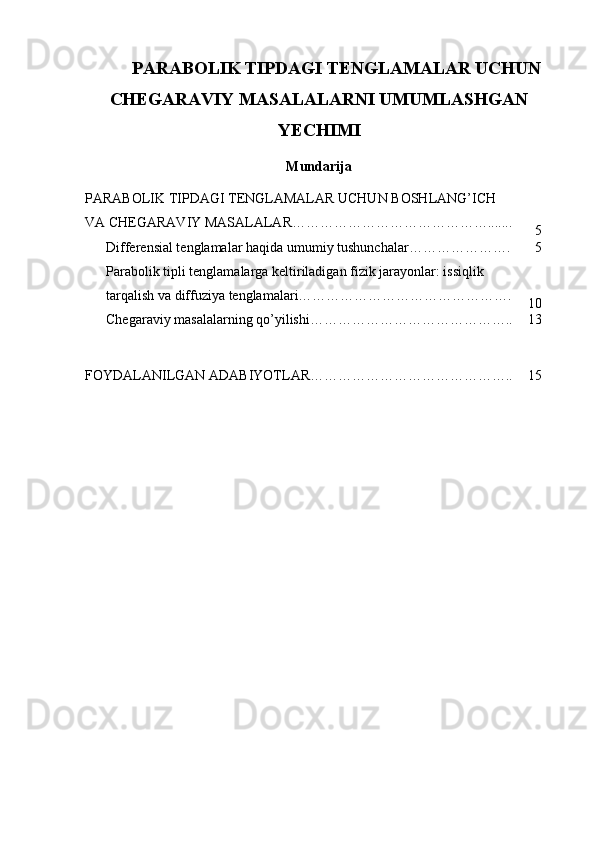 PARABOLIK TIPDAGI TENGLAMALAR UCHUN
CHEGARAVIY MASALALARNI UMUMLASHGAN
YECHIMI
Mundarija
PARABOLIK TIPDAGI TENGLAMALAR UCHUN BOSHLANG’ICH 
VA CHEGARAVIY MASALALAR…………………………………….......
5
Differensial tenglamalar haqida  umumiy tushunchalar…………………. 5
Parabolik tipli tenglamalarga keltiriladigan fizik jarayonlar: issiqlik 
tarqalish va diffuziya tenglamalari……………………………………….
10
Chegaraviy masalalarning qo’yilishi…………………………………….. 13
FOYDALANILGAN ADABIYOTLAR…………………………………….. 15 