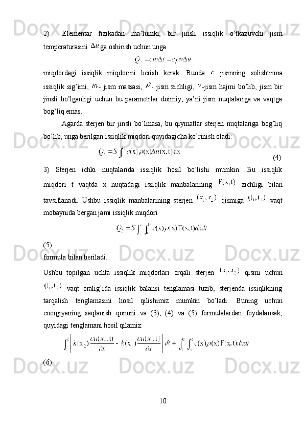 2)     Elementar   fizikadan   ma’lumki,   bir   jinsli   issiqlik   o’tkazuvchi   jism
temperaturasini  ga oshirish uchun unga
 
miqdordagi   issiqlik   miqdorini   berish   kerak.   Bunda     jismning   solishtirma
issiqlik  sig’imi,   -   jism  massasi,   -  jism   zichligi,   -jism   hajmi   bo’lib,  jism  bir
jinsli   bo’lganligi   uchun   bu   parametrlar   doimiy,   ya’ni   jism   nuqtalariga   va   vaqtga
bog’liq emas.
Agarda   sterjen   bir   jinsli   bo’lmasa,   bu   qiymatlar   sterjen   nuqtalariga   bog’liq
bo’lib, unga berilgan issiqlik miqdori quyidagicha ko’rinish oladi:
           (4)
3)   Sterjen   ichki   nuqtalarida   issiqlik   hosil   bo’lishi   mumkin.   Bu   issiqlik
miqdori   t   vaqtda   x   nuqtadagi   issiqlik   manbalarining     zichligi   bilan
tavsiflanadi.   Ushbu   issiqlik   manbalarining   sterjen     qismiga     vaqt
mobaynida bergan jami issiqlik miqdori
 
(5)
formula bilan beriladi.
Ushbu   topilgan   uchta   issiqlik   miqdorlari   orqali   sterjen     qismi   uchun
  vaqt   oralig’ida   issiqlik   balansi   tenglamasi   tuzib,   sterjenda   issiqlikning
tarqalish   tenglamasini   hosil   qilishimiz   mumkin   bo’ladi.   Buning   uchun
energiyaning   saqlanish   qonuni   va   (3),   (4)   va   (5)   formulalardan   foydalansak,
quyidagi tenglamani hosil qilamiz:
(6)
10 