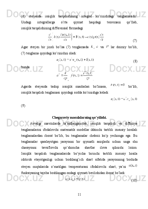 (6)   sterjenda   issiqlik   tarqalishining   integral   ko’rinishdagi   tenglamasidir.
Undagi   integrallarga   o’rta   qiymat   haqidagi   teoremani   qo’llab,
issiqlik tarqalishining differensial formadagi
              (7)
Agar   sterjen   bir   jinsli   bo’lsa   (7)   tenglamada   ,     va     lar   doimiy   bo’lib,
(7) tenglama quyidagi ko’rinishni oladi:
                                                 (8)
bunda
     ,   .
Agarda   sterjenda   tashqi   issiqlik   manbalari   bo’lmasa,     bo’lib,
issiqlik tarqalish tenglamasi quyidagi sodda ko’rinishga keladi:
           
(9)
Chegaraviy masalalarning qo’yilishi.
Avvalgi   mavzularda   ta’kidlanganidek,   issiqlik   tarqalish   va   diffuziya
tenglamalarini   ifodalovchi   matematik   modellar   ikkinchi   tartibli   xususiy   hosilali
tenglamalardan   iborat   bo’lib,   bu   tenglamalar   cheksiz   ko’p   yechimga   ega.   Bu
tenglamalar   qaralayotgan   jarayonni   bir   qiymatli   aniqlashi   uchun   unga   shu
charayonni   tavsiflovchi   qo’shimcha   shartlar   ilova   qilinishi   lozim.
Issiqlik   tarqalish   tenglamalarida   bo’yicha   birinchi   tartibli   xususiy   hosila
ishtirok   etayotganligi   uchun   boshlang’ich   shart   sifatida   jarayonning   boshida
sterjen   nuqtalarida   o’rnatilgan   temperaturani   ifodalovchi   shart,   ya’ni  
funksiyaning tajriba boshlangan ondagi qiymati berilishidan iborat bo’ladi:
         (10)
11 