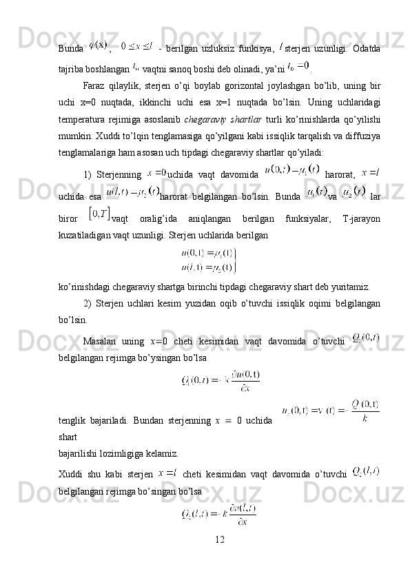 Bunda   ,       -   berilgan   uzluksiz   funkisya,   sterjen   uzunligi.   Odatda
tajriba boshlangan   vaqtni sanoq boshi deb olinadi, ya’ni  .
Faraz   qilaylik,   sterjen   o’qi   boylab   gorizontal   joylashgan   bo’lib,   uning   bir
uchi   x=0   nuqtada,   ikkinchi   uchi   esa   x=1   nuqtada   bo’lsin.   Uning   uchlaridagi
temperatura   rejimiga   asoslanib   chegaraviy   shartlar   turli   ko’rinishlarda   qo’yilishi
mumkin. Xuddi to’lqin tenglamasiga qo’yilgani kabi issiqlik tarqalish va diffuziya
tenglamalariga ham asosan uch tipdagi chegaraviy shartlar qo’yiladi:
1)   Sterjenning   uchida   vaqt   davomida     harorat,  
uchida   esa   harorat   belgilangan   bo’lsin.   Bunda   va     lar
biror   vaqt   oralig’ida   aniqlangan   berilgan   funksiyalar,   T-jarayon
kuzatiladigan vaqt uzunligi. Sterjen uchlarida berilgan
 
ko’rinishdagi chegaraviy shartga birinchi tipdagi chegaraviy shart deb yuritamiz.
2)   Sterjen   uchlari   kesim   yuzidan   oqib   o’tuvchi   issiqlik   oqimi   belgilangan
bo’lsin.  
Masalan   uning   x  0   cheti   kesimidan   vaqt   davomida   o’tuvchi  
belgilangan rejimga bo’ysingan bo’lsa  
                                                
tenglik   bajariladi.   Bundan   sterjenning   x      0   uchida    
shart
bajarilishi lozimligiga kelamiz.
Xuddi   shu   kabi   sterjen     cheti   kesimidan   vaqt   davomida   o’tuvchi  
belgilangan rejimga bo’singan bo’lsa
 
12 