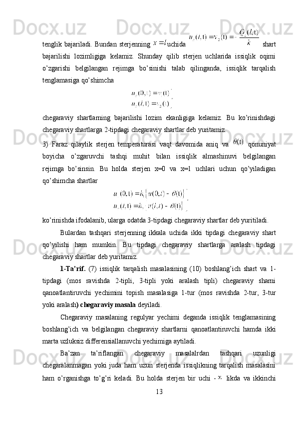 tenglik bajariladi. Bundan  sterjenning   uchida     shart
bajarilishi   lozimligiga   kelamiz.   Shunday   qilib   sterjen   uchlarida   issiqlik   oqimi
o’zgarishi   belgilangan   rejimga   bo’sinishi   talab   qilinganda,   issiqlik   tarqalish
tenglamasiga qo’shimcha
 
chegaraviy   shartlarning   bajarilishi   lozim   ekanligiga   kelamiz.   Bu   ko’rinishdagi
chegaraviy shartlarga 2-tipdagi chegaraviy shartlar deb yuritamiz.
3)   Faraz   qilaylik   sterjen   temperaturasi   vaqt   davomida   aniq   va     qonuniyat
boyicha   o’zgaruvchi   tashqi   muhit   bilan   issiqlik   almashinuvi   belgilangan
rejimga   bo’sinsin.   Bu   holda   sterjen   x=0   va   x=1   uchlari   uchun   qo’yiladigan
qo’shimcha shartlar 
 
ko’rinishda ifodalanib, ularga odatda 3-tipdagi chegaraviy shartlar deb yuritiladi.
Bulardan   tashqari   sterjenning   ikkala   uchida   ikki   tipdagi   chegaraviy   shart
qo’yilishi   ham   mumkin.   Bu   tipdagi   chegaraviy   shartlarga   aralash   tipdagi
chegaraviy shartlar deb yuritamiz.
1-Ta’rif.   (7)   issiqlik   tarqalish   masalasining   (10)   boshlang’ich   shart   va   1-
tipdagi   (mos   ravishda   2-tipli,   3-tipli   yoki   aralash   tipli)   chegaraviy   sharni
qanoatlantiruvchi   yechimini   topish   masalasiga   1-tur   (mos   ravishda   2-tur,   3-tur
yoki aralash ) chegaraviy masala  deyiladi.
Chegaraviy   masalaning   regulyar   yechimi   deganda   issiqlik   tenglamasining
boshlang’ich   va   belgilangan   chegaraviy   shartlarni   qanoatlantiruvchi   hamda   ikki
marta uzluksiz differensiallanuvchi yechimiga aytiladi.
Ba’zan   ta’riflangan   chegaraviy   masalalrdan   tashqari   uzunligi
chegaralanmagan   yoki   juda   ham   uzun   sterjenda   issiqlikning   tarqalish   masalasini
ham   o’rganishga   to’g’ri   keladi.   Bu   holda   sterjen   bir   uchi   -   likda   va   ikkinchi
13 