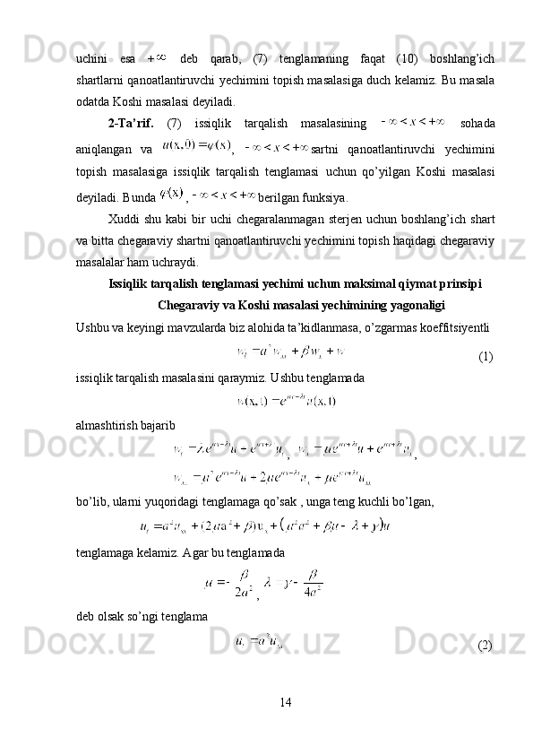 uchini   esa   +   deb   qarab,   (7)   tenglamaning   faqat   (10)   boshlang’ich
shartlarni qanoatlantiruvchi yechimini topish masalasiga duch kelamiz. Bu masala
odatda Koshi masalasi deyiladi.
2-Ta’rif.   (7)   issiqlik   tarqalish   masalasining     sohada
aniqlangan   va   ,   sartni   qanoatlantiruvchi   yechimini
topish   masalasiga   issiqlik   tarqalish   tenglamasi   uchun   qo’yilgan   Koshi   masalasi
deyiladi. Bunda  ,  berilgan funksiya.
Xuddi   shu  kabi  bir   uchi   chegaralanmagan   sterjen  uchun  boshlang’ich  shart
va bitta chegaraviy shartni qanoatlantiruvchi yechimini topish haqidagi chegaraviy
masalalar ham uchraydi.
Issiqlik tarqalish tenglamasi yechimi uchun maksimal qiymat prinsipi
Chegaraviy va Koshi masalasi yechimining yagonaligi
Ushbu va keyingi mavzularda biz alohida ta’kidlanmasa, o’zgarmas   koeffitsiyentli
              (1)
issiqlik tarqalish masalasini qaraymiz. Ushbu tenglamada
 
almashtirish bajarib
,   ,                        
bo’lib, ularni yuqoridagi tenglamaga qo’sak , unga teng kuchli bo’lgan,
 
tenglamaga kelamiz. Agar bu tenglamada
  , 
deb olsak so’ngi tenglama
                               (2)
14 