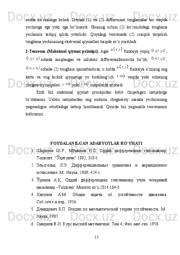 sodda   ko’rinishga   keladi.   Demak   (1)   va   (2)   differensial   tenglamalar   bir   vaqtda
yechimga   ega   yoki   ega   bo’lmaydi.   Shuning   uchun   (2)   ko’rinishdagi   tenglama
yechimini   tadqiq   qilish   yetarlidir.   Quyidagi   teoremada   (2)   issiqlik   tarqalish
tenglama yechimining ekstremal qiymatlari haqida so’z yuritiladi.
1-Teorema   (Maksimal   qiymat   prinsipi).   Agar     funksiya   yopiq   ,
sohada   aniqlangan   va   uzluksiz   differensiallanuvchi   bo’lib,   ,
sohada (2) tengllani qanoatlantirsa, u holda     funksiya o’zining eng
katta   va   eng   kichik   qiymatiga   yo   boshlang’ich     vaqtda   yoki   sohaning
chegaraviy nuqtalari   yoki   nuqtalarda erishadi.
Endi   biz   maksimal   qiymat   prinsipidan   kelib   chiqadigan   natijalarga
to’xtalamiz.   Ushbu   natijalardan   eng   muhimi   chegaraviy   masala   yechimining
yagonaligini   isbotlashga   tatbiqi   hisoblanadi.   Quyida   biz   yagonalik   teoremasini
keltiramiz.
FOYDALANILGAN ADABYOTLAR RO’YHATI
1. Шарипов   Ш.Р.,   Мўминов   Н.С.   Оддий   дифференциал   тенгламалар.
Тошкент . “ Ўқитувчи ” 1992, 310  б .
2. Эльсгольц   Л.Э.   Дифференциальные   уравнения   и   вариационное
исчисление. М.: Наука, 1969, 424 с.
3. Ўринов   А.Қ.   Оддий   дифференциал   тенгламалар   учун   чегаравий
масалалар.–Тошкент: Mumtoz so‘z,2014.164-б
4. Ляпунов   А.М.   Общая   задача   об   устойчивости   движения.
Соб.соч.т.и.изд., 1956.
5. Демидович   Б.П.   Лекции   по   математической   теории   устойчивости.   М.:
Наука, 1987.
6. Смирнов В.И. Курс высшей математики. Том 4,   Физ.-мат-гиз. 1958.
15 