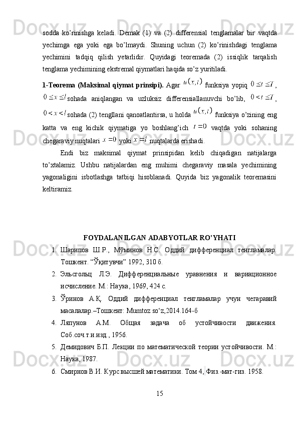 sodda   ko’rinishga   keladi.   Demak   (1)   va   (2)   differensial   tenglamalar   bir   vaqtda
yechimga   ega   yoki   ega   bo’lmaydi.   Shuning   uchun   (2)   ko’rinishdagi   tenglama
yechimini   tadqiq   qilish   yetarlidir.   Quyidagi   teoremada   (2)   issiqlik   tarqalish
tenglama yechimining ekstremal qiymatlari haqida so’z yuritiladi.
1-Teorema   (Maksimal   qiymat   prinsipi).   Agar     funksiya   yopiq   ,
sohada   aniqlangan   va   uzluksiz   differensiallanuvchi   bo’lib,   ,
sohada (2) tengllani qanoatlantirsa, u holda     funksiya o’zining eng
katta   va   eng   kichik   qiymatiga   yo   boshlang’ich     vaqtda   yoki   sohaning
chegaraviy nuqtalari   yoki   nuqtalarda erishadi.
Endi   biz   maksimal   qiymat   prinsipidan   kelib   chiqadigan   natijalarga
to’xtalamiz.   Ushbu   natijalardan   eng   muhimi   chegaraviy   masala   yechimining
yagonaligini   isbotlashga   tatbiqi   hisoblanadi.   Quyida   biz   yagonalik   teoremasini
keltiramiz.
FOYDALANILGAN ADABYOTLAR RO’YHATI
1. Шарипов   Ш.Р.,   Мўминов   Н.С.   Оддий   дифференциал   тенгламалар.
Тошкент . “ Ўқитувчи ” 1992, 310  б .
2. Эльсгольц   Л.Э.   Дифференциальные   уравнения   и   вариационное
исчисление. М.: Наука, 1969, 424 с.
3. Ўринов   А.Қ.   Оддий   дифференциал   тенгламалар   учун   чегаравий
масалалар.–Тошкент: Mumtoz so‘z,2014.164-б
4. Ляпунов   А.М.   Общая   задача   об   устойчивости   движения.
Соб.соч.т.и.изд., 1956.
5. Демидович   Б.П.   Лекции   по   математической   теории   устойчивости.   М.:
Наука, 1987.
6. Смирнов В.И. Курс высшей математики. Том 4,   Физ.-мат-гиз. 1958.
15