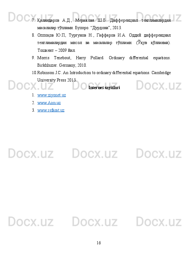 7. Қаландаров   А.Д.,   Меражова   Ш.Б.   Дифференциал   тенгламалардан
масалалар тўплами. Бухоро. “Дурдона”, 2013.
8. Оппоқов   Ю.П,   Турғунов   Н.,   Гаффаров   И.А.   Оддий   дифференциал
тенгламалардан   мисол   ва   масалалар   тўплами.   (Ўқув   қўлланма).
Тошкент – 2009 йил.
9. Morris   Tenebout,   Harry   Pollard.   Ordinary   differential   equations.
Birkhhuzer. Germany, 2010.
10. Robinson J.C. An Introduction to ordinary differential equations. Cambridge
University Press 2013.
Internet sayitlari
1. www    .   ziyonet    .   uz   
2. www    .   Aim    .   uz   
3. www.refarat.uz   
16 