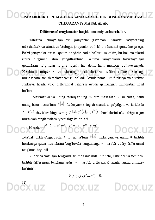 PARABOLIK TIPDAGI TENGLAMALAR UCHUN BOSHLANG’ICH VA
CHEGARAVIY MASALALAR
Differensial tenglamalar haqida  umumiy tushunchalar.
Tabiatda   uchraydigan   turli   jarayonlar   (avtomobil   harakati,   sayyoraning
uchishi,fizik va ximik va biologik jarayonlar va h.k) o ’z harakat qonunlariga ega.
Ba’zi   jarayonlar   bir   xil   qonun   bo’yicha   sodir   bo’lishi   mumkin,   bu   hol   esa   ularni
ishini   o’rganish   ishini   yengillashtiradi.   Ammo   jarayonlarni   tavsiflaydigan
qonunlarni   to’g’ridan   to’g’ri   topish   har   doim   ham   mumkin   bo’lavermaydi.
Xarakterli   miqdorlar   va   ularning   hosilalalari   va   differensiallari   orasidagi
munosabatni topish tabiatan yengil bo’ladi. Bunda noma’lum funksiya yoki vektor
funksiya   hosila   yoki   differensial   ishorasi   ostida   qatnashgan   munosabat   hosil
bo’ladi. 
    Matematika   va   uning   tadbiqlarining   muhim   masalalari  x   ni   emas,   balki
uning   biror   noma‘lum  	
y(x)   funksiyasini   topish   masalasi   qo‘yilgan   va   tarkibida
  shu bilan birga uning  	
y'(x),y''(x),...,y(n)(x)   hosilalarini o‘z   ichiga olgan
murakkab tenglamalarni yechishga keltiriladi. 
Masalan,   
1-ta’rif.   Erkli   o‘zgaruvchi  	
x   ni,   noma‘lum  	y(x)   funksiyani   va   uning  	n   tartibli
hosilasiga   qadar   hosilalarini   bog‘lovchi   tenglamaga  	
n− tartibli   oddiy   differensial
tenglama deyiladi. 
Yuqorida   yozilgan   tenglamalar,   mos   ravishda,   birinchi,   ikkinchi   va   uchinchi
tartibli   differensial   tenglamalardir.  	
n−   tartibli   differensial   tenglamaning   umumiy
ko‘rinish: 
                 
(1)                    
2 