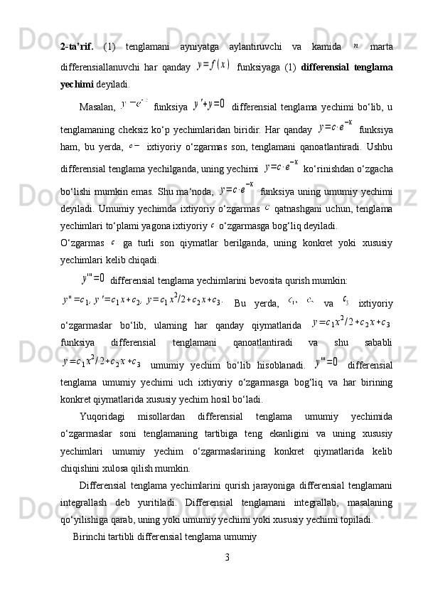 2-ta’rif.   (1)   tenglamani   ayniyatga   aylantiruvchi   va   kamida  n   marta
differensiallanuvchi   har   qanday  	
y=	f(x)   funksiyaga   (1)   differensial   tenglama
yechimi  deyiladi.
Masalan,     funksiya  	
y'+y=	0   differensial   tenglama   yechimi   bo‘lib,   u
tenglamaning   cheksiz   ko‘p   yechimlaridan   biridir.   Har   qanday  	
y=	c⋅e−x   funksiya
ham,   bu   yerda,  	
c−   ixtiyoriy   o‘zgarmas   son,   tenglamani   qanoatlantiradi.   Ushbu
differensial tenglama yechilganda, uning yechimi 	
y=	c⋅e−x  ko‘rinishdan o‘zgacha
bo‘lishi   mumkin  emas.  Shu  ma‘noda,  	
y=	c⋅e−x   funksiya   uning  umumiy  yechimi
deyiladi.   Umumiy   yechimda   ixtiyoriy   o‘zgarmas     qatnashgani   uchun,   tenglama
yechimlari to‘plami yagona ixtiyoriy 	
с  o‘zgarmasga bog‘liq deyiladi. 
O‘zgarmas  	
c   ga   turli   son   qiymatlar   berilganda,   uning   konkret   yoki   xususiy
yechimlari kelib chiqadi.
 	
y'''=0  differensial tenglama yechimlarini bevosita qurish mumkin:	
y''=	c1,y'=	c1x+c2,y=	c1x2/2+c2x+c3.
  Bu   yerda,     va  	c3   ixtiyoriy
o‘zgarmaslar   bo‘lib,   ularning   har   qanday   qiymatlarida  	
y=	c1x2/2+c2x+c3
funksiya   differensial   tenglamani   qanoatlantiradi   va   shu   sababli	
y=	c1x2/2+c2x+c3
  umumiy   yechim   bo‘lib   hisoblanadi.  	y'''=0   differensial
tenglama   umumiy   yechimi   uch   ixtiyoriy   o‘zgarmasga   bog‘liq   va   har   birining
konkret qiymatlarida xususiy yechim hosil bo‘ladi. 
Yuqoridagi   misollardan   differensial   tenglama   umumiy   yechimida
o‘zgarmaslar   soni   tenglamaning   tartibiga   teng   ekanligini   va   uning   xususiy
yechimlari   umumiy   yechim   o‘zgarmaslarining   konkret   qiymatlarida   kelib
chiqishini xulosa qilish mumkin. 
          Differensial   tenglama   yechimlarini   qurish   jarayoniga   differensial   tenglamani
integrallash   deb   yuritiladi.   Differensial   tenglamani   integrallab,   masalaning
qo‘yilishiga qarab, uning yoki umumiy yechimi yoki xususiy yechimi topiladi. 
     Birinchi tartibli differensial tenglama umumiy 
3 