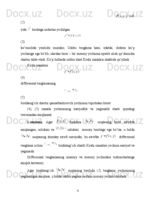    F(x;y;y')=0
(2)
yoki   hosilaga nisbatan yechilgan          
 
(3)
ko‘rinishda   yozilishi   mumkin.   Ushbu   tenglama   ham,   odatda,   cheksiz   ko‘p
yechimga ega bo‘lib, ulardan biror – bir xususiy yechimni ajratib olish qo‘shimcha
shartni talab etadi. Ko‘p hollarda ushbu shart Koshi masalasi shaklida qo‘yiladi. 
Koshi masalasi: 
 	
y'=	f(x;y)
(4)
differensial tenglamaning 
 
(5)
boshlang‘ich shartni qanoatlantiruvchi yechimini topishdan iborat.
(4),   (5)   masala   yechimining   mavjudlik   va   yagonalik   sharti   quyidagi
teoremadan aniqlanadi.
1-t eorema.   Agar  	
f(x;y)   funksiya  	(x0;y0)   nuqtaning   biror   atrofida
aniqlangan,   uzluksiz   va   uzluksiz     xususiy   hosilaga   ega   bo‘lsa,   u   holda	
(x0;y0)
  nuqtaning   shunday   atrofi   mavjudki,   bu   atrofda  	y'=	f(x;y)     differensial
tenglama uchun   boshlang‘ich shartli Koshi masalasi yechimi mavjud va
yagonadir.
Differensial   tenglamaning   umumiy   va   xususiy   yechimlari   tushunchalariga
aniqlik kiritamiz. 
Agar   boshlang‘ich  	
(x0;y0)   nuqtaning   berilishi   (2)   tenglama   yechimining
yagonaligini aniqlasa, u holda ushbu yagona yechim xususiy yechim deyiladi. 
4 