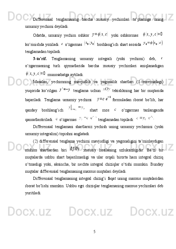 Differensial   tenglamaning   barcha   xususiy   yechimlari   to‘plamiga   uning
umumiy yechimi deyiladi. 
Odatda,   umumiy   yechim   oshkor  y=	ϕ(x,c)   yoki   oshkormas    	ϕ(x,y,c)=	0
ko‘rinishda yoziladi. 	
c  o‘zgarmas 	(x0;y0)  boshlang‘ich shart asosida 	y0=	ϕ(x0;c)
tenglamadan topiladi. 
3-ta’rif.   Tenglamaning   umumiy   integrali   (yoki   yechimi)   deb,  
c
o‘zgarmasning   turli   qiymatlarida   barcha   xususiy   yechimlari   aniqlanadigan	
ϕ(x,y,c)=	0
 munosabatga aytiladi.
Masalan,   yechimning   mavjudlik   va   yagonalik   shartlari   (1-teoremadagi)
yuqorida   ko‘rilgan  	
y'=−	y   tenglama   uchun     tekislikning   har   bir   nuqtasida
bajariladi.   Tenglama   umumiy   yechimi    	
y=	c⋅e−x formuladan   iborat   bo‘lib,   har
qanday   boshlang‘ich     shart   mos     o‘zgarmas   tanlanganda
qanoatlantiriladi.    o‘zgarmas   tenglamadan topiladi:    
Differensial   tenglamani   shartlarsiz   yechish   uning   umumiy   yechimini   (yoki
umumiy integralini) topishni anglatadi. 
(2)   differensial   tenglama   yechimi   mavjudligi   va   yagonaligini   ta‘minlaydigan
muhim   shartlardan   biri  	
∂f/∂y   xususiy   hosilaning   uzluksizligidir.   Ba‘zi   bir
nuqtalarda   ushbu   shart   bajarilmasligi   va   ular   orqali   birorta   ham   integral   chiziq
o‘tmasligi   yoki,   aksincha,   bir   nechta   integral   chiziqlar   o‘tishi   mumkin.   Bunday
nuqtalar differensial tenglamaning maxsus nuqtalari deyiladi. 
Differensial   tenglamaning   integral   chizig‘i   faqat   uning   maxsus   nuqtalaridan
iborat bo‘lishi mumkin. Ushbu egri chiziqlar tenglamaning maxsus yechimlari deb
yuritiladi. 
5 