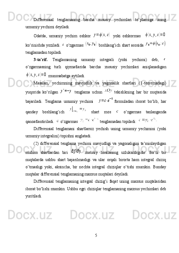 Differensial   tenglamaning   barcha   xususiy   yechimlari   to‘plamiga   uning
umumiy yechimi deyiladi. 
Odatda,   umumiy   yechim   oshkor  y=	ϕ(x,c)   yoki   oshkormas    	ϕ(x,y,c)=	0
ko‘rinishda yoziladi. 	
c  o‘zgarmas 	(x0;y0)  boshlang‘ich shart asosida 	y0=	ϕ(x0;c)
tenglamadan topiladi. 
3-ta’rif.   Tenglamaning   umumiy   integrali   (yoki   yechimi)   deb,  
c
o‘zgarmasning   turli   qiymatlarida   barcha   xususiy   yechimlari   aniqlanadigan	
ϕ(x,y,c)=	0
 munosabatga aytiladi.
Masalan,   yechimning   mavjudlik   va   yagonalik   shartlari   (1-teoremadagi)
yuqorida   ko‘rilgan  	
y'=−	y   tenglama   uchun     tekislikning   har   bir   nuqtasida
bajariladi.   Tenglama   umumiy   yechimi    	
y=	c⋅e−x formuladan   iborat   bo‘lib,   har
qanday   boshlang‘ich     shart   mos     o‘zgarmas   tanlanganda
qanoatlantiriladi.    o‘zgarmas   tenglamadan topiladi:    
Differensial   tenglamani   shartlarsiz   yechish   uning   umumiy   yechimini   (yoki
umumiy integralini) topishni anglatadi. 
(2)   differensial   tenglama   yechimi   mavjudligi   va   yagonaligini   ta‘minlaydigan
muhim   shartlardan   biri  	
∂f/∂y   xususiy   hosilaning   uzluksizligidir.   Ba‘zi   bir
nuqtalarda   ushbu   shart   bajarilmasligi   va   ular   orqali   birorta   ham   integral   chiziq
o‘tmasligi   yoki,   aksincha,   bir   nechta   integral   chiziqlar   o‘tishi   mumkin.   Bunday
nuqtalar differensial tenglamaning maxsus nuqtalari deyiladi. 
Differensial   tenglamaning   integral   chizig‘i   faqat   uning   maxsus   nuqtalaridan
iborat bo‘lishi mumkin. Ushbu egri chiziqlar tenglamaning maxsus yechimlari deb
yuritiladi. 
5
