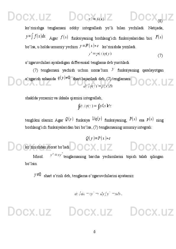                              (6)
ko‘rinishga   tenglamani   oddiy   integrallash   yo‘li   bilan   yechiladi.   Natijada,y=∫	f(x)dx
.   Agar  	f(x)   funksiyaning   boshlang‘ich   funksiyalaridan   biri  	F(x)
bo‘lsa, u holda umumiy yechim 	
y=	F	(x)+c   ko‘rinishda yoziladi.
                         (7)
o‘zgaruvchilari ajraladigan differensial tenglama deb yuritiladi. 
(7)   tenglamani   yachish   uchun   noma‘lum     funksiyaning   qaralayotgan
o‘zgarish sohasida 	
q(y)≠	0  shart bajariladi deb, (7) tenglamani 
shaklda yozamiz va ikkala qismini integrallab,
tenglikni   olamiz. Agar  
Q(y)   funksiya  	1/q(y)   funksiyaning,  	P(x)   esa  	p(x)   ning
boshlang‘ich funksiyalaridan biri bo‘lsa, (7) tenglamaning umumiy integrali:	
Q	(y)=	P(x)+c
ko‘rinishdan iborat bo’ladi. 
Misol.     tenglamaning   barcha   yechimlarini   topish   talab   qilingan
bo‘lsin.  	
y≠	0
 shart o‘rinli deb, tenglama o‘zgaruvchilarini ajratamiz:
6 