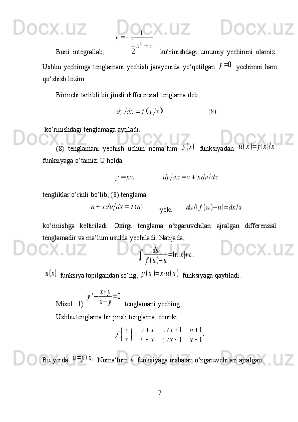 Buni   integrallab,           ko‘rinishdagi   umumiy   yechimni   olamiz.
Ushbu yechimga  tenglamani  yechish  jarayonida  yo‘qotilgan  y=	0   yechimni  ham
qo‘shish lozim. 
Birinchi tartibli bir jinsli differensial tenglama deb, 
  ko‘rinishdagi tenglamaga aytiladi. 
(8)   tenglamani   yechish   uchun   noma‘lum  	
y(x)   funksiyadan  	u(x)=	y(x)/x
funksiyaga o‘tamiz.  U holda 
tengliklar o‘rinli bo‘lib, (8) tenglama:
            yoki       	
du	/(f(u)−	u)=	dx	/x    
ko‘rinishga   keltiriladi.   Oxirgi   tenglama   o‘zgaruvchilari   ajralgan   differensial
tenglamadir va ma‘lum usulda yechiladi. Natijada,	
∫	
du	
f(u)−	u
=	ln	|x|+c.
                                                       
 	
u(x)   funksiya topilgandan so‘ng, 	y(x)=	x⋅u(x)  funksiyaga qaytiladi. 
Misol.  1) 	
y'−	x+	y	
x−	y
=	0  tenglamani yeching.
Ushbu tenglama bir jinsli tenglama, chunki 
Bu yerda  	
u=	y/x.  Noma‘lum 	u  funksiyaga nisbatan o‘zgaruvchilari ajralgan:
7 