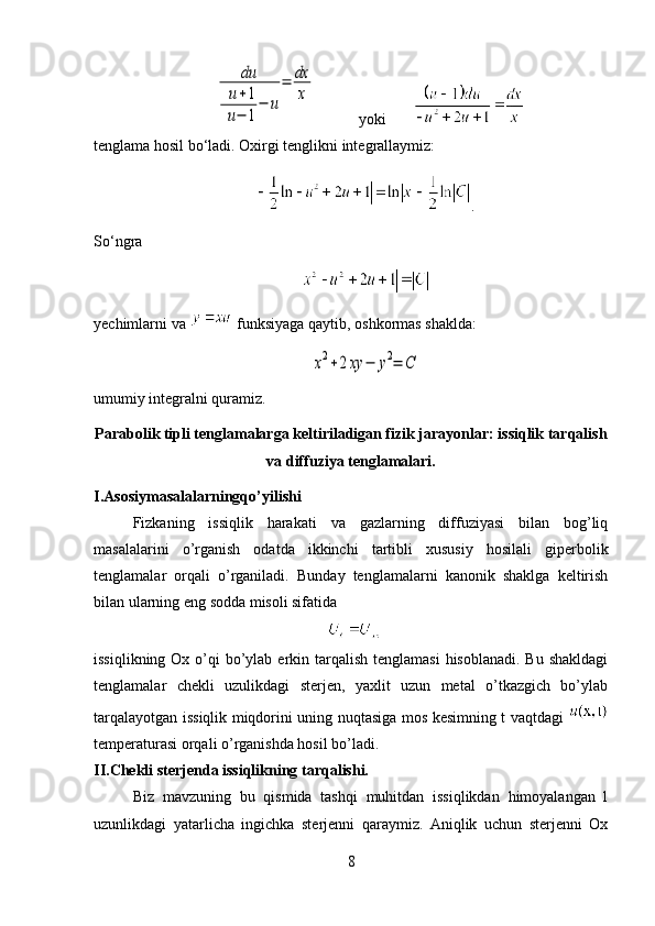 du	
u+1	
u−	1
−	u
=	dx
x            yoki        
tenglama hosil bo‘ladi. Oxirgi tenglikni integrallaymiz:               
.
So‘ngra 
yechimlarni va   funksiyaga qaytib, oshkormas shaklda:	
x2+2xy	−	y2=	C
umumiy integralni quramiz.
Parabolik tipli tenglamalarga keltiriladigan fizik jarayonlar: issiqlik tarqalish
va diffuziya tenglamalari.
I.Asosiymasalalarningqo’yilishi
Fizkaning   issiqlik   harakati   va   gazlarning   diffuziyasi   bilan   bog’liq
masalalarini   o’rganish   odatda   ikkinchi   tartibli   xususiy   hosilali   giperbolik
tenglamalar   orqali   o’rganiladi.   Bunday   tenglamalarni   kanonik   shaklga   keltirish
bilan ularning eng sodda misoli sifatida
 
issiqlikning Ox o’qi  bo’ylab  erkin tarqalish tenglamasi  hisoblanadi.  Bu shakldagi
tenglamalar   chekli   uzulikdagi   sterjen,   yaxlit   uzun   metal   o’tkazgich   bo’ylab
tarqalayotgan issiqlik miqdorini uning nuqtasiga mos kesimning t vaqtdagi  
temperaturasi orqali o’rganishda hosil bo’ladi.
II.Chekli sterjenda issiqlikning tarqalishi.
Biz   mavzuning   bu   qismida   tashqi   muhitdan   issiqlikdan   himoyalangan   l
uzunlikdagi   yatarlicha   ingichka   sterjenni   qaraymiz.   Aniqlik   uchun   sterjenni   Ox
8 