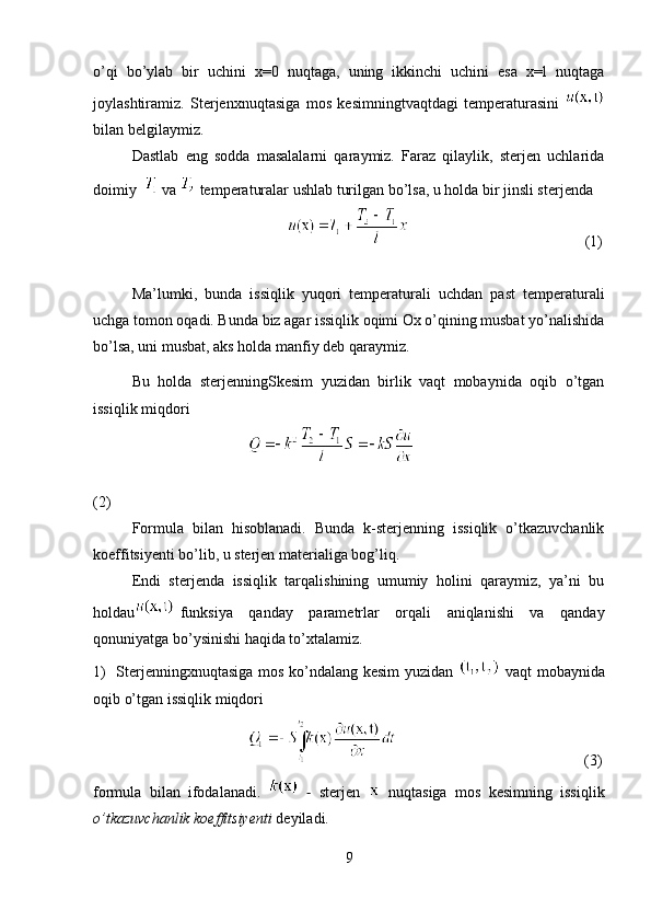 o’qi   bo’ylab   bir   uchini   x=0   nuqtaga,   uning   ikkinchi   uchini   esa   x=l   nuqtaga
joylashtiramiz.   Sterjenxnuqtasiga   mos   kesimningtvaqtdagi   temperaturasini  
bilan belgilaymiz.
Dastlab   eng   sodda   masalalarni   qaraymiz.   Faraz   qilaylik,   sterjen   uchlarida
doimiy    va   temperaturalar ushlab turilgan bo’lsa, u holda bir jinsli sterjenda
                                                (1)
Ma’lumki,   bunda   issiqlik   yuqori   temperaturali   uchdan   past   temperaturali
uchga tomon oqadi. Bunda biz agar issiqlik oqimi Ox o’qining musbat yo’nalishida
bo’lsa, uni musbat, aks holda manfiy deb qaraymiz.
Bu   holda   sterjenningSkesim   yuzidan   birlik   vaqt   mobaynida   oqib   o’tgan
issiqlik miqdori
 
(2)
Formula   bilan   hisoblanadi.   Bunda   k-sterjenning   issiqlik   o’tkazuvchanlik
koeffitsiyenti bo’lib, u sterjen materialiga bog’liq.
Endi   sterjenda   issiqlik   tarqalishining   umumiy   holini   qaraymiz,   ya’ni   bu
holdau funksiya   qanday   parametrlar   orqali   aniqlanishi   va   qanday
qonuniyatga bo’ysinishi haqida to’xtalamiz.  
1)   Sterjenningxnuqtasiga mos ko’ndalang kesim yuzidan     vaqt   mobaynida
oqib o’tgan issiqlik miqdori
                      (3)
formula   bilan   ifodalanadi.     -   sterjen     nuqtasiga   mos   kesimning   issiqlik
o’tkazuvchanlik koeffitsiyenti  deyiladi.
9 