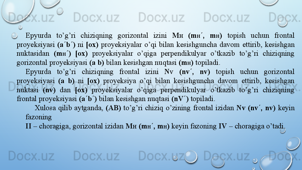 Epyurda  to’g’ri  chiziqning  gorizontal  izini  M H   (m H ¢ ,  m H )  topish  uchun  frontal 
proyeksiyasi   (a ¢ b ¢ )   ni   [ox)   proyeksiyalar   o’qi   bilan   kesishguncha   davom   ettirib,   kesishgan  
nuktasidan   (m H ¢ )   [ox)   proyeksiyalar   o’qiga   perpendikulyar   o’tkazib   to’g’ri   chiziqning  
gorizontal   proyeksiyasi   (a   b)   bilan   kesishgan   nuqtasi   (m H )   topiladi.
Epyurda   to’g’ri   chiziqning   frontal   izini   N V   (n v ¢ ,   n v )   topish   uchun   gorizontal  
proyeksiyasi   (a   b)  ni  [ox)  proyeksiya  o’qi  bilan  kesishguncha  davom  ettirib,  kesishgan 
nuktasi  (n v )  dan  [ox)   proyeksiyalar  o’qiga  perpendikulyar  o’tkazib  to’g’ri  chiziqning 
frontal proyeksiyasi  (a ¢ b ¢ )  bilan   kesishgan   nuqtasi   (nV ¢ )   topiladi.
Xulosa   qilib   aytganda,   (AB)   to’g’ri   chiziq   o’zining   frontal   izidan   N v   (n v ¢ ,   n v )   keyin  
fazoning
II   –   choragiga, gorizontal   izidan   M H   (m H ¢ ,   m H )  keyin   fazoning   IV   –   choragiga   o’tadi.  