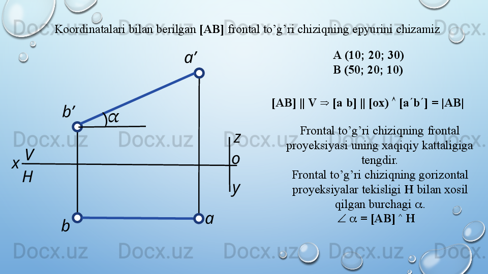 Koordinatalari   bilan   berilgan   [AB]   frontal   to’g’ri   chiziqning   epyurini   chizamiz  
[AB]   ||   V   Þ   [a   b]   ||   [ox)   Ù   [a ¢ b ¢ ]   =   |AB|
Frontal   to’g’ri   chiziqning   frontal  
proyeksiyasi   uning   xaqiqiy   kattaligiga  
tengdir.
Frontal   to’g’ri   chiziqning   gorizontal  
proyeksiyalar   tekisligi   H   bilan   xosil  
qilgan   burchagi   a .
Ð   a   =   [AB]   ^
 HA   (10;   20;   30)
B   (50; 20; 10)
H
y z
oV
x a’
ab’
b(
??????  
