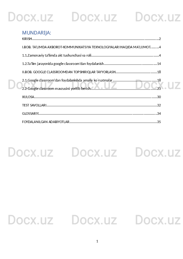 MUNDARIJA:
KIRISH ......................................................................................................................................... 2
I.BOB. TA’LIMDA AXBOROT-KOMMUNIKATSIYA TEXNOLOGIYALARI HAQIDA MA’LUMOT. ........ 4
1.1.Zamonaviy ta’limda akt tushunchasi va roli. ........................................................................ 4
1.2.Ta’lim jarayonida google classroom’dan foydalanish ......................................................... 14
II.BOB. GOOGLE CLASSROOMDAN TOPSHIRIQLAR TAYYORLASH. ............................................ 18
2.1.Google classroom’dan foydalanishda amaliy ko`rsatmalar ................................................ 18
2.2 Google classroom mavzusini yoritib berish. ....................................................................... 23
XULOSA ..................................................................................................................................... 30
TEST SAVOLLARI ........................................................................................................................ 32
GLOSSARIY. ............................................................................................................................... 34
FOYDALANILGAN ADABIYOTLAR ............................................................................................... 35
1 