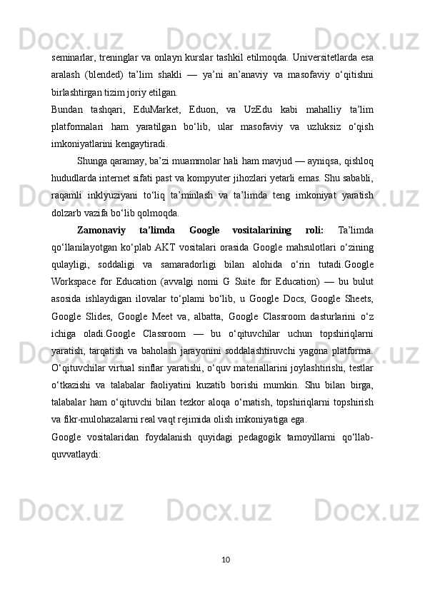 seminarlar,  treninglar  va  onlayn  kurslar   tashkil   etilmoqda. Universitetlarda  esa
aralash   (blended)   ta’lim   shakli   —   ya’ni   an’anaviy   va   masofaviy   o‘qitishni
birlashtirgan tizim joriy etilgan.
Bundan   tashqari,   EduMarket,   Eduon,   va   UzEdu   kabi   mahalliy   ta’lim
platformalari   ham   yaratilgan   bo‘lib,   ular   masofaviy   va   uzluksiz   o‘qish
imkoniyatlarini kengaytiradi.
Shunga qaramay, ba’zi muammolar hali ham mavjud — ayniqsa, qishloq
hududlarda internet sifati past va kompyuter jihozlari yetarli emas. Shu sababli,
raqamli   inklyuziyani   to‘liq   ta’minlash   va   ta’limda   teng   imkoniyat   yaratish
dolzarb vazifa bo‘lib qolmoqda.
  Zamonaviy   ta’limda   Google   vositalarining   roli:   Ta’limda
qo‘llanilayotgan   ko‘plab  AKT   vositalari   orasida   Google   mahsulotlari   o‘zining
qulayligi,   soddaligi   va   samaradorligi   bilan   alohida   o‘rin   tutadi.Google
Workspace   for   Education   (avvalgi   nomi   G   Suite   for   Education)   —   bu   bulut
asosida   ishlaydigan   ilovalar   to‘plami   bo‘lib,   u   Google   Docs,   Google   Sheets,
Google   Slides,   Google   Meet   va,   albatta,   Google   Classroom   dasturlarini   o‘z
ichiga   oladi.Google   Classroom   —   bu   o‘qituvchilar   uchun   topshiriqlarni
yaratish,   tarqatish   va   baholash   jarayonini   soddalashtiruvchi   yagona   platforma.
O‘qituvchilar virtual  sinflar yaratishi, o‘quv materiallarini joylashtirishi, testlar
o‘tkazishi   va   talabalar   faoliyatini   kuzatib   borishi   mumkin.   Shu   bilan   birga,
talabalar   ham   o‘qituvchi   bilan   tezkor   aloqa   o‘rnatish,   topshiriqlarni   topshirish
va fikr-mulohazalarni real vaqt rejimida olish imkoniyatiga ega.
Google   vositalaridan   foydalanish   quyidagi   pedagogik   tamoyillarni   qo‘llab-
quvvatlaydi:
10 