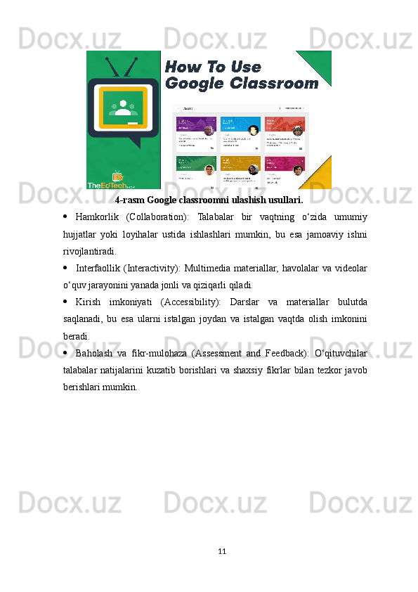 4-rasm Google classroomni ulashish usullari.
 Hamkorlik   (Collaboration):   Talabalar   bir   vaqtning   o‘zida   umumiy
hujjatlar   yoki   loyihalar   ustida   ishlashlari   mumkin,   bu   esa   jamoaviy   ishni
rivojlantiradi.
 Interfaollik   (Interactivity):   Multimedia   materiallar,   havolalar   va   videolar
o‘quv jarayonini yanada jonli va qiziqarli qiladi.
 Kirish   imkoniyati   (Accessibility):   Darslar   va   materiallar   bulutda
saqlanadi,   bu   esa   ularni   istalgan   joydan   va   istalgan   vaqtda   olish   imkonini
beradi.
 Baholash   va   fikr-mulohaza   (Assessment   and   Feedback):   O‘qituvchilar
talabalar   natijalarini  kuzatib   borishlari  va  shaxsiy  fikrlar  bilan  tezkor   javob
berishlari mumkin.
11 