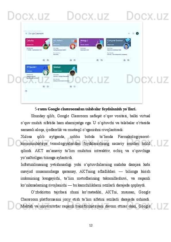 5 -rasm Google classroomdan talabalar foydalanish yo`llari.
Shunday   qilib,   Google   Classroom   nafaqat   o‘quv   vositasi,   balki   virtual
o‘quv   muhiti   sifatida   ham   ahamiyatga   ega.   U   o‘qituvchi   va   talabalar   o‘rtasida
samarali aloqa, ijodkorlik va mustaqil o‘rganishni rivojlantiradi.
Xulosa   qilib   aytganda,   ushbu   bobda   ta’limda   Farmakologiyaorot-
kommunikatsiya   texnologiyalaridan   foydalanishning   nazariy   asoslari   tahlil
qilindi.   AKT   an’anaviy   ta’lim   muhitini   interaktiv,   ochiq   va   o‘quvchiga
yo‘naltirilgan tizimga aylantirdi.
Infratuzilmaning   yetishmasligi   yoki   o‘qituvchilarning   malaka   darajasi   kabi
mavjud   muammolarga   qaramay,   AKTning   afzalliklari   —   bilimga   kirish
imkonining   kengayishi,   ta’lim   metodlarining   takomillashuvi,   va   raqamli
ko‘nikmalarning rivojlanishi — bu kamchiliklarni sezilarli darajada qoplaydi.
O‘zbekiston   tajribasi   shuni   ko‘rsatadiki,   AKTni,   xususan,   Google
Classroom   platformasini   joriy   etish   ta’lim   sifatini   sezilarli   darajada   oshiradi.
Maktab va universitetlar raqamli transformatsiyani davom  ettirar ekan, Google
12  