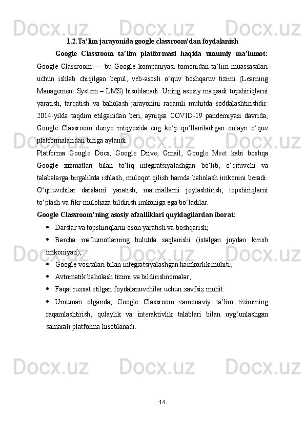 1.2.Ta’lim jarayonida google classroom’dan foydalanis h
Google   Classroom   ta’lim   platformasi   haqida   umumiy   ma’lumot:
Google   Classroom   —   bu   Google   kompaniyasi   tomonidan   ta’lim   muassasalari
uchun   ishlab   chiqilgan   bepul,   veb-asosli   o‘quv   boshqaruv   tizimi   (Learning
Management System – LMS) hisoblanadi. Uning asosiy maqsadi topshiriqlarni
yaratish,   tarqatish   va   baholash   jarayonini   raqamli   muhitda   soddalashtirishdir.
2014-yilda   taqdim   etilganidan   beri,   ayniqsa   COVID-19   pandemiyasi   davrida,
Google   Classroom   dunyo   miqyosida   eng   ko‘p   qo‘llaniladigan   onlayn   o‘quv
platformalaridan biriga aylandi.
Platforma   Google   Docs,   Google   Drive,   Gmail,   Google   Meet   kabi   boshqa
Google   xizmatlari   bilan   to‘liq   integratsiyalashgan   bo‘lib,   o‘qituvchi   va
talabalarga birgalikda ishlash, muloqot qilish hamda baholash imkonini beradi.
O‘qituvchilar   darslarni   yaratish,   materiallarni   joylashtirish,   topshiriqlarni
to‘plash va fikr-mulohaza bildirish imkoniga ega bo‘ladilar.
Google Classroom’ning asosiy afzalliklari quyidagilardan iborat:
 Darslar va topshiriqlarni oson yaratish va boshqarish;
 Barcha   ma’lumotlarning   bulutda   saqlanishi   (istalgan   joydan   kirish
imkoniyati);
 Google vositalari bilan integratsiyalashgan hamkorlik muhiti;
 Avtomatik baholash tizimi va bildirishnomalar;
 Faqat ruxsat etilgan foydalanuvchilar uchun xavfsiz muhit.
 Umuman   olganda,   Google   Classroom   zamonaviy   ta’lim   tizimining
raqamlashtirish,   qulaylik   va   interaktivlik   talablari   bilan   uyg‘unlashgan
samarali platforma hisoblanadi.
14 