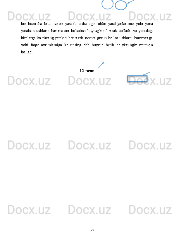 biz   hozircha   bitta   darsni   yaratib   oldiz   agar   oldin   yaratganlarimiz   yoki   yana
yaratsak   ushlarni   hammasini   ko`satish   buyrug`ini   bersak   bo`ladi,   va   yonidagi
kimlarga ko`rinsing punkiti   bor   sizda  nechta  guruh bo`lsa  ushlarni  hammasiga
yoki   faqat   ayrimlarniga   ko`rinsing   deb   buyruq   berib   qo`yishingiz   mumkin
bo`ladi.
12-rasm
22  