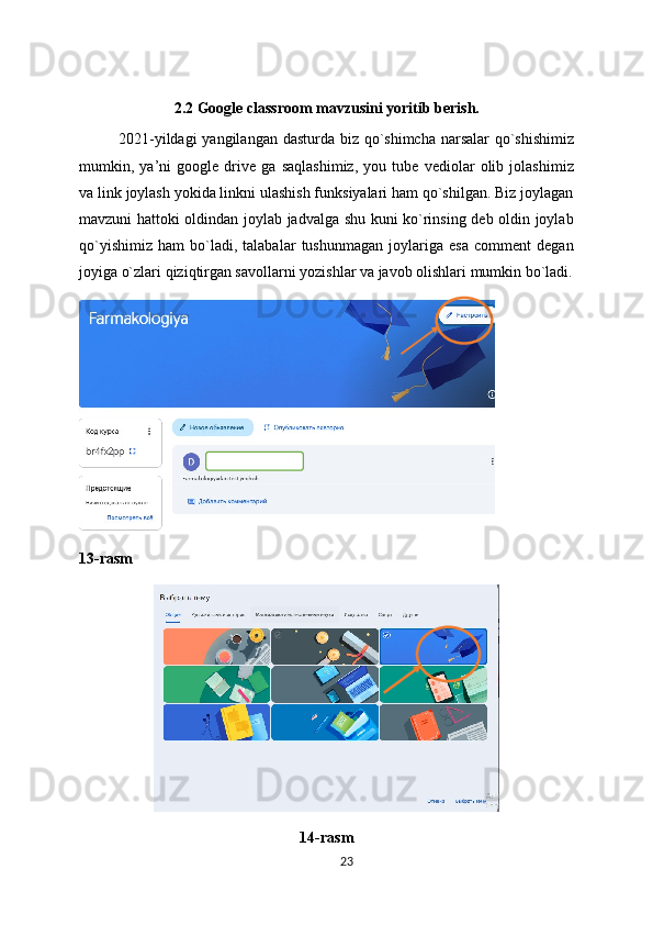 2.2 Google classroom mavzusini yoritib berish.
2021-yildagi  yangilangan dasturda biz qo`shimcha narsalar  qo`shishimiz
mumkin,   ya’ni   google   drive   ga   saqlashimiz,   you   tube   vediolar   olib   jolashimiz
va link joylash yokida linkni ulashish funksiyalari ham qo`shilgan. Biz joylagan
mavzuni hattoki oldindan joylab jadvalga shu kuni ko`rinsing deb oldin joylab
qo`yishimiz   ham   bo`ladi,   talabalar   tushunmagan   joylariga   esa   comment   degan
joyiga o`zlari qiziqtirgan savollarni yozishlar va javob olishlari mumkin bo`ladi.
13-rasm
14-rasm
23 