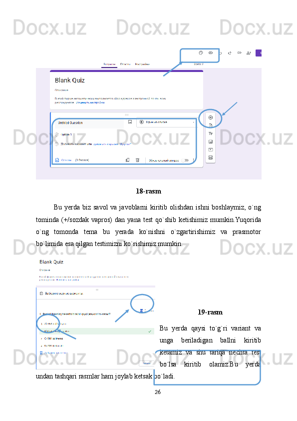  
18-rasm
Bu yerda biz savol  va javoblarni  kiritib olishdan ishni  boshlaymiz, o`ng
tominda  (+/sozdak   vapros)   dan  yana  test   qo`shib   ketishimiz  mumkin.Yuqorida
o`ng   tomonda   tema   bu   yerada   ko`nishni   o`zgartirishimiz   va   prasmotor
bo`limida esa qilgan testimizni ko`rishimiz mumkin.
19-rasm
Bu   yerda   qaysi   to`g`ri   variant   va
unga   beriladigan   ballni   kiritib
ketamiz   va   shu   tariqa   nechta   test
bo`lsa   kiritib   olamiz.Bu   yerda
undan tashqari rasmlar ham joylab ketsak bo`ladi.
26 