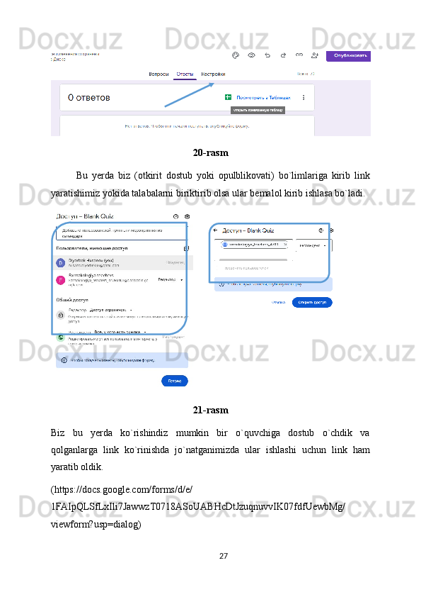 20-rasm
Bu   yerda   biz   (otkirit   dostub   yoki   opulblikovati)   bo`limlariga   kirib   link
yaratishimiz yokida talabalarni biriktirib olsa ular bemalol kirib ishlasa bo`ladi.
  
21-rasm
Biz   bu   yerda   ko`rishindiz   mumkin   bir   o`quvchiga   dostub   o`chdik   va
qolganlarga   link   ko`rinishda   jo`natganimizda   ular   ishlashi   uchun   link   ham
yaratib oldik.
(https://docs.google.com/forms/d/e/
1FAIpQLSfLxIli7JawwzT0718ASoUABHcDtJzuqnuvvIK07fdfUewbMg/
viewform?usp=dialog)
27 
