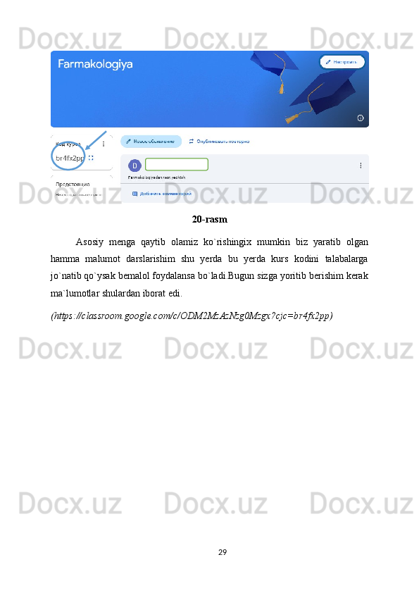 20-rasm
Asosiy   menga   qaytib   olamiz   ko`rishingix   mumkin   biz   yaratib   olgan
hamma   malumot   darslarishim   shu   yerda   bu   yerda   kurs   kodini   talabalarga
jo`natib qo`ysak bemalol foydalansa bo`ladi.Bugun sizga yoritib berishim kerak
ma`lumotlar shulardan iborat edi.
(https://classroom.google.com/c/ODM2MzAzNzg0Mzgx?cjc=br4fx2pp)
29 