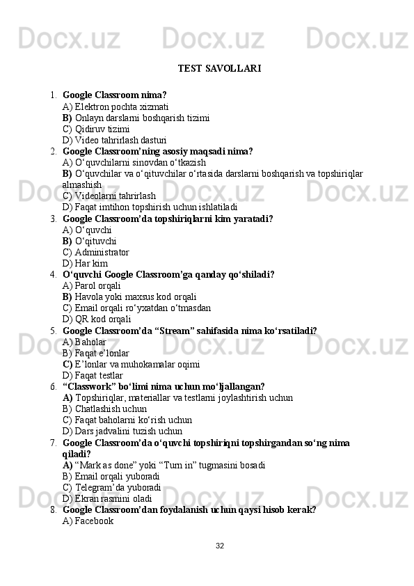 TEST SAVOLLARI
1. Google Classroom nima?
A) Elektron pochta xizmati
B)  Onlayn darslarni boshqarish tizimi
C) Qidiruv tizimi
D) Video tahrirlash dasturi
2. Google Classroom’ning asosiy maqsadi nima?
A) O‘quvchilarni sinovdan o‘tkazish
B)  O‘quvchilar va o‘qituvchilar o‘rtasida darslarni boshqarish va topshiriqlar
almashish
C) Videolarni tahrirlash
D) Faqat imtihon topshirish uchun ishlatiladi
3. Google Classroom’da topshiriqlarni kim yaratadi?
A) O‘quvchi
B)  O‘qituvchi
C) Administrator
D) Har kim
4. O‘quvchi Google Classroom’ga qanday qo‘shiladi?
A) Parol orqali
B)  Havola yoki maxsus kod orqali
C) Email orqali ro‘yxatdan o‘tmasdan
D) QR kod orqali
5. Google Classroom’da “Stream” sahifasida nima ko‘rsatiladi?
A) Baholar
B) Faqat e’lonlar
C)  E’lonlar va muhokamalar oqimi
D) Faqat testlar
6. “Classwork” bo‘limi nima uchun mo‘ljallangan?
A)  Topshiriqlar, materiallar va testlarni joylashtirish uchun
B) Chatlashish uchun
C) Faqat baholarni ko‘rish uchun
D) Dars jadvalini tuzish uchun
7. Google Classroom’da o‘quvchi topshiriqni topshirgandan so‘ng nima 
qiladi?
A)  “Mark as done” yoki “Turn in” tugmasini bosadi
B) Email orqali yuboradi
C) Telegram’da yuboradi
D) Ekran rasmini oladi
8. Google Classroom’dan foydalanish uchun qaysi hisob kerak?
A) Facebook
32 
