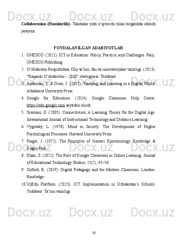 Collaboration (Hamkorlik)-  Talabalar yoki o‘qituvchi bilan birgalikda ishlash
jarayoni.
FOYDALANILGAN ADABIYOTLAR
1. UNESCO. (2021). ICT in Education: Policy, Practice, and Challenges. Parij:
UNESCO Publishing.
2. O‘zbekiston Respublikasi Oliy ta’lim, fan va innovatsiyalar vazirligi. (2023).
“Raqamli O‘zbekiston – 2030” strategiyasi. Toshkent.
3. Anderson, T. & Dron, J. (2017). Teaching and Learning in a Digital World.
Athabasca University Press.
4. Google   for   Education.   (2024).   Google   Classroom   Help   Center.
https://edu.google.com  saytidan olindi.
5. Siemens, G. (2005). Connectivism: A  Learning Theory for the Digital Age.
International Journal of Instructional Technology and Distance Learning.
6. Vygotsky,   L.   (1978).   Mind   in   Society:   The   Development   of   Higher
Psychological Processes. Harvard University Press.
7. Piaget,   J.   (1972).   The   Principles   of   Genetic   Epistemology.   Routledge   &
Kegan Paul.
8. Khan, S. (2022). The Role of Google Classroom in Online Learning. Journal
of Educational Technology Studies, 15(2), 45–56.
9. Oxford,   R.   (2019).   Digital   Pedagogy   and   the   Modern   Classroom.   London:
Routledge.
10. UzEdu   Platform.   (2023).   ICT   Implementation   in   Uzbekistan’s   Schools.
Toshkent: Ta’lim vazirligi.
35 