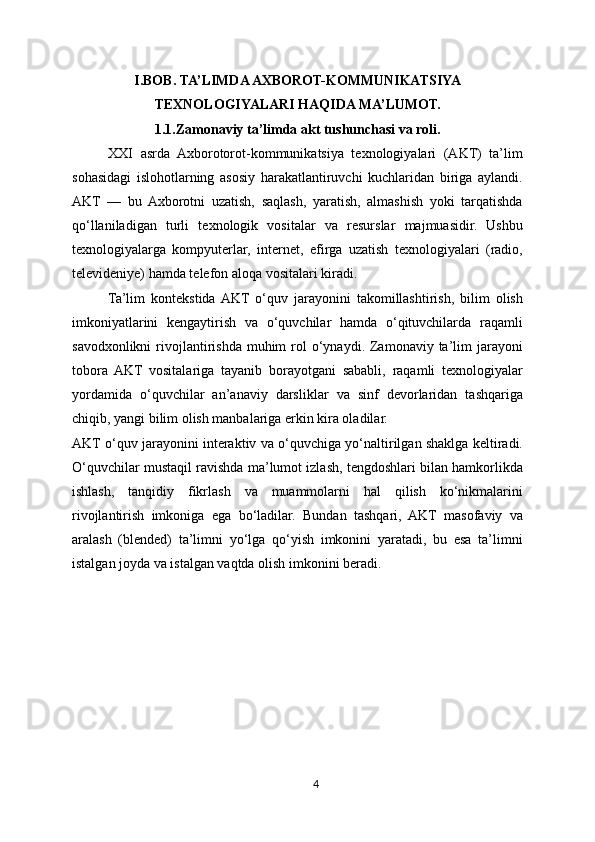 I.BOB. TA’LIMDA AXBOROT-KOMMUNIKATSIYA
TEXNOLOGIYA LARI HAQIDA MA’LUMOT.
1.1.Zamonaviy ta’limda akt tushunchasi va roli.
XXI   asrda   Axborotorot-kommunikatsiya   texnologiyalari   (AKT)   ta’lim
sohasidagi   islohotlarning   asosiy   harakatlantiruvchi   kuchlaridan   biriga   aylandi.
AKT   —   bu   Axborotni   uzatish,   saqlash,   yaratish,   almashish   yoki   tarqatishda
qo‘llaniladigan   turli   texnologik   vositalar   va   resurslar   majmuasidir.   Ushbu
texnologiyalarga   kompyuterlar,   internet,   efirga   uzatish   texnologiyalari   (radio,
televideniye) hamda telefon aloqa vositalari kiradi.
Ta’lim   kontekstida  AKT   o‘quv   jarayonini   takomillashtirish,   bilim   olish
imkoniyatlarini   kengaytirish   va   o‘quvchilar   hamda   o‘qituvchilarda   raqamli
savodxonlikni   rivojlantirishda  muhim   rol   o‘ynaydi. Zamonaviy ta’lim  jarayoni
tobora   AKT   vositalariga   tayanib   borayotgani   sababli,   raqamli   texnologiyalar
yordamida   o‘quvchilar   an’anaviy   darsliklar   va   sinf   devorlaridan   tashqariga
chiqib, yangi bilim olish manbalariga erkin kira oladilar.
AKT o‘quv jarayonini interaktiv va o‘quvchiga yo‘naltirilgan shaklga keltiradi.
O‘quvchilar mustaqil ravishda ma’lumot izlash, tengdoshlari bilan hamkorlikda
ishlash,   tanqidiy   fikrlash   va   muammolarni   hal   qilish   ko‘nikmalarini
rivojlantirish   imkoniga   ega   bo‘ladilar.   Bundan   tashqari,   AKT   masofaviy   va
aralash   (blended)   ta’limni   yo‘lga   qo‘yish   imkonini   yaratadi,   bu   esa   ta’limni
istalgan joyda va istalgan vaqtda olish imkonini beradi.
4 