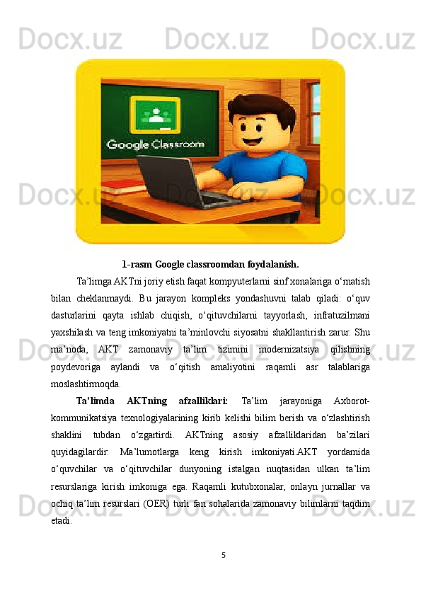 1-rasm Google classroomdan foydalanish.
Ta’limga AKTni joriy etish faqat kompyuterlarni sinf xonalariga o‘rnatish
bilan   cheklanmaydi.   Bu   jarayon   kompleks   yondashuvni   talab   qiladi:   o‘quv
dasturlarini   qayta   ishlab   chiqish,   o‘qituvchilarni   tayyorlash,   infratuzilmani
yaxshilash va teng imkoniyatni ta’minlovchi siyosatni shakllantirish zarur. Shu
ma’noda,   AKT   zamonaviy   ta’lim   tizimini   modernizatsiya   qilishning
poydevoriga   aylandi   va   o‘qitish   amaliyotini   raqamli   asr   talablariga
moslashtirmoqda.
Ta’limda   AKTning   afzalliklari:   Ta’lim   jarayoniga   Axborot-
kommunikatsiya   texnologiyalarining   kirib   kelishi   bilim   berish   va   o‘zlashtirish
shaklini   tubdan   o‘zgartirdi.   AKTning   asosiy   afzalliklaridan   ba’zilari
quyidagilardir:   Ma’lumotlarga   keng   kirish   imkoniyati.AKT   yordamida
o‘quvchilar   va   o‘qituvchilar   dunyoning   istalgan   nuqtasidan   ulkan   ta’lim
resurslariga   kirish   imkoniga   ega.   Raqamli   kutubxonalar,   onlayn   jurnallar   va
ochiq ta’lim resurslari (OER) turli fan sohalarida zamonaviy bilimlarni taqdim
etadi.
5 