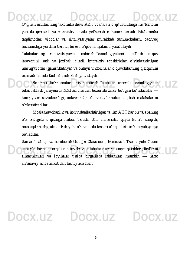 O‘qitish usullarining takomillashuvi.AKT vositalari o‘qituvchilarga ma’lumotni
yanada   qiziqarli   va   interaktiv   tarzda   yetkazish   imkonini   beradi.   Multimedia
taqdimotlar,   videolar   va   simulyatsiyalar   murakkab   tushunchalarni   osonroq
tushunishga yordam beradi, bu esa o‘quv natijalarini yaxshilaydi.
Talabalarning   motivatsiyasini   oshirish.Texnologiyalarni   qo‘llash   o‘quv
jarayonini   jonli   va   jozibali   qiladi.   Interaktiv   topshiriqlar,   o‘yinlashtirilgan
mashg‘ulotlar (gamifikatsiya) va onlayn viktorinalar o‘quvchilarning qiziqishini
oshiradi hamda faol ishtirok etishga undaydi.
Raqamli   ko‘nikmalarni   rivojlantirish.Talabalar   raqamli   texnologiyalar
bilan ishlash jarayonida XXI asr mehnat bozorida zarur bo‘lgan ko‘nikmalar —
kompyuter   savodxonligi,   onlayn   izlanish,   virtual   muloqot   qilish   malakalarini
o‘zlashtiradilar.
Moslashuvchanlik va individuallashtirilgan ta’lim.AKT har bir talabaning
o‘z   tezligida   o‘qishiga   imkon   beradi.   Ular   materialni   qayta   ko‘rib   chiqish,
mustaqil mashg‘ulot o‘tish yoki o‘z vaqtida teskari aloqa olish imkoniyatiga ega
bo‘ladilar.
Samarali   aloqa   va   hamkorlik.Google   Classroom,   Microsoft  Teams   yoki   Zoom
kabi platformalar orqali o‘qituvchi va talabalar oson muloqot qilishlari, fayllarni
almashishlari   va   loyihalar   ustida   birgalikda   ishlashlari   mumkin   —   hatto
an’anaviy sinf sharoitidan tashqarida ham.
6 