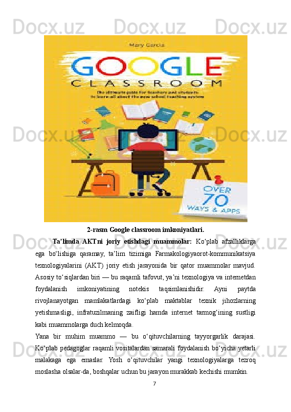 2-rasm Google classroom imkoniyatlari.
Ta’limda   AKTni   joriy   etishdagi   muammolar:   Ko‘plab   afzalliklarga
ega   bo‘lishiga   qaramay,   ta’lim   tizimiga   Farmakologiyaorot-kommunikatsiya
texnologiyalarini   (AKT)   joriy   etish   jarayonida   bir   qator   muammolar   mavjud.
Asosiy to‘siqlardan biri — bu raqamli tafovut, ya’ni texnologiya va internetdan
foydalanish   imkoniyatining   notekis   taqsimlanishidir.   Ayni   paytda
rivojlanayotgan   mamlakatlardagi   ko‘plab   maktablar   texnik   jihozlarning
yetishmasligi,   infratuzilmaning   zaifligi   hamda   internet   tarmog‘ining   sustligi
kabi muammolarga duch kelmoqda.
Yana   bir   muhim   muammo   —   bu   o‘qituvchilarning   tayyorgarlik   darajasi.
Ko‘plab  pedagoglar  raqamli  vositalardan  samarali  foydalanish bo‘yicha yetarli
malakaga   ega   emaslar.   Yosh   o‘qituvchilar   yangi   texnologiyalarga   tezroq
moslasha olsalar-da, boshqalar uchun bu jarayon murakkab kechishi mumkin.
7 