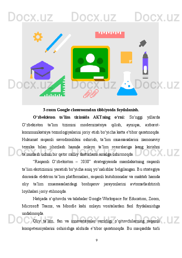 3-rasm Google classroomdan tibbiyotda foydalanish.
O‘zbekiston   ta’lim   tizimida   AKTning   o‘rni:   So‘nggi   yillarda
O‘zbekiston   ta’lim   tizimini   modernizatsiya   qilish,   ayniqsa,   axborot-
kommunikatsiya texnologiyalarini joriy etish bo‘yicha katta e’tibor qaratmoqda.
Hukumat   raqamli   savodxonlikni   oshirish,   ta’lim   muassasalarini   zamonaviy
texnika   bilan   jihozlash   hamda   onlayn   ta’lim   resurslariga   keng   kirishni
ta’minlash uchun bir qator milliy dasturlarni amalga oshirmoqda.
“Raqamli   O‘zbekiston   –   2030”   strategiyasida   mamlakatning   raqamli
ta’lim ekotizimini yaratish bo‘yicha aniq yo‘nalishlar belgilangan. Bu strategiya
doirasida elektron ta’lim platformalari, raqamli kutubxonalar va maktab hamda
oliy   ta’lim   muassasalaridagi   boshqaruv   jarayonlarini   avtomatlashtirish
loyihalari joriy etilmoqda.
Natijada o‘qituvchi va talabalar Google Workspace for Education, Zoom,
Microsoft   Teams,   va   Moodle   kabi   onlayn   vositalardan   faol   foydalanishga
undalmoqda.
Oliy   ta’lim,   fan   va   innovatsiyalar   vazirligi   o‘qituvchilarning   raqamli
kompetensiyalarini   oshirishga   alohida   e’tibor   qaratmoqda.   Bu   maqsadda   turli
9 