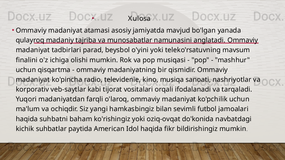 •
X ulosa
•
Ommaviy madaniyat atamasi asosiy jamiyatda mavjud bo'lgan yanada 
qulayroq madaniy tajriba va munosabatlar namunasini anglatadi. Ommaviy 
madaniyat tadbirlari parad, beysbol o'yini yoki teleko'rsatuvning mavsum 
finalini o'z ichiga olishi mumkin. Rok va pop musiqasi - "pop" - "mashhur" 
uchun qisqartma - ommaviy madaniyatning bir qismidir. Ommaviy 
madaniyat ko'pincha radio, televidenie, kino, musiqa sanoati, nashriyotlar va 
korporativ veb-saytlar kabi tijorat vositalari orqali ifodalanadi va tarqaladi. 
Yuqori madaniyatdan farqli o'laroq, ommaviy madaniyat ko'pchilik uchun 
ma'lum va ochiqdir. Siz yangi hamkasbingiz bilan sevimli futbol jamoalari 
haqida suhbatni baham ko'rishingiz yoki oziq-ovqat do'konida navbatdagi 
kichik suhbatlar paytida American Idol haqida fikr bildirishingiz mumkin .  