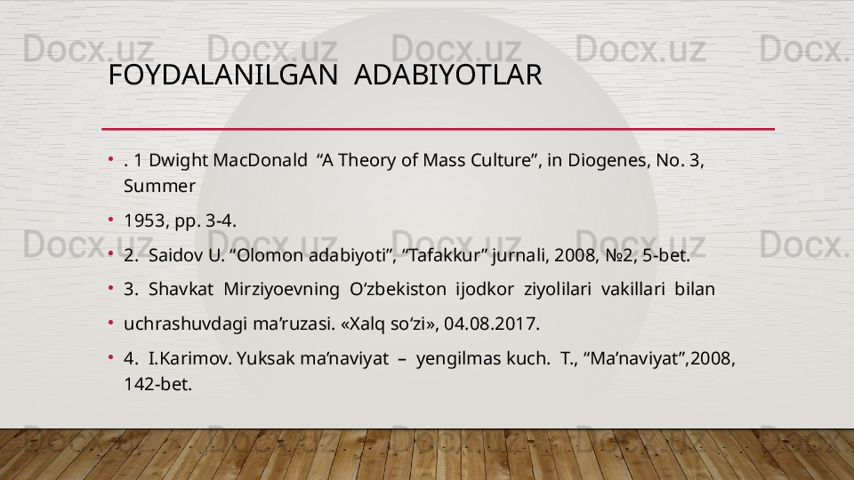 FOYDALANILGAN  ADABIYOTLAR
•
. 1 Dwight MacDonald  “A Theory of Mass Culture”, in Diogenes, No. 3, 
Summer 
•
1953, pp. 3-4. 
•
2.  Saidov U. “Olomon adabiyoti”, “Tafakkur” jurnali, 2008, №2, 5-bet. 
•
3.  Shavkat  Mirziyoevning  O‘zbekiston  ijodkor  ziyolilari  vakillari  bilan 
•
uchrashuvdagi ma’ruzasi. «Xalq so‘zi», 04.08.2017.
•
4.  I.Karimov. Yuksak ma’naviyat  –  yengilmas kuch.  T., “Ma’naviyat”,2008, 
142-bet.  