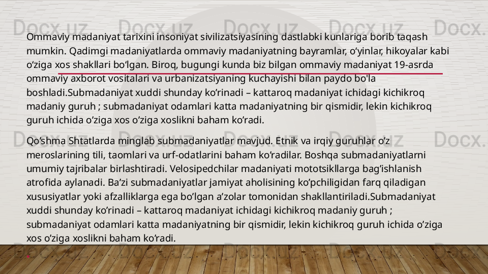 Ommaviy madaniyat tarixini insoniyat sivilizatsiyasining dastlabki kunlariga borib taqash 
mumkin. Qadimgi madaniyatlarda ommaviy madaniyatning bayramlar, o‘yinlar, hikoyalar kabi 
o‘ziga xos shakllari bo‘lgan. Biroq, bugungi kunda biz bilgan ommaviy madaniyat 19-asrda 
ommaviy axborot vositalari va urbanizatsiyaning kuchayishi bilan paydo bo'la 
boshladi.Submadaniyat xuddi shunday ko’rinadi – kattaroq madaniyat ichidagi kichikroq 
madaniy guruh ; submadaniyat odamlari katta madaniyatning bir qismidir, lekin kichikroq 
guruh ichida o’ziga xos o’ziga xoslikni baham ko’radi.
Qo’shma Shtatlarda minglab submadaniyatlar mavjud. Etnik va irqiy guruhlar o’z 
meroslarining tili, taomlari va urf-odatlarini baham ko’radilar. Boshqa submadaniyatlarni 
umumiy tajribalar birlashtiradi. Velosipedchilar madaniyati mototsikllarga bag’ishlanish 
atrofida aylanadi. Ba’zi submadaniyatlar jamiyat aholisining ko’pchiligidan farq qiladigan 
xususiyatlar yoki afzalliklarga ega bo’lgan a’zolar tomonidan shakllantiriladi.Submadaniyat 
xuddi shunday ko’rinadi – kattaroq madaniyat ichidagi kichikroq madaniy guruh ; 
submadaniyat odamlari katta madaniyatning bir qismidir, lekin kichikroq guruh ichida o’ziga 
xos o’ziga xoslikni baham ko’radi.
•  