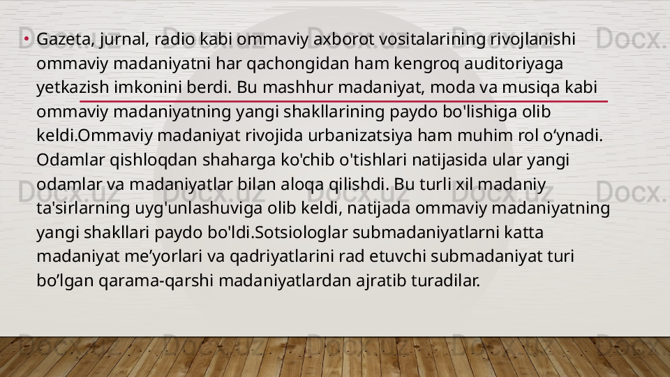 •
Gazeta, jurnal, radio kabi ommaviy axborot vositalarining rivojlanishi 
ommaviy madaniyatni har qachongidan ham kengroq auditoriyaga 
yetkazish imkonini berdi. Bu mashhur madaniyat, moda va musiqa kabi 
ommaviy madaniyatning yangi shakllarining paydo bo'lishiga olib 
keldi.Ommaviy madaniyat rivojida urbanizatsiya ham muhim rol o‘ynadi. 
Odamlar qishloqdan shaharga ko'chib o'tishlari natijasida ular yangi 
odamlar va madaniyatlar bilan aloqa qilishdi. Bu turli xil madaniy 
ta'sirlarning uyg'unlashuviga olib keldi, natijada ommaviy madaniyatning 
yangi shakllari paydo bo'ldi.Sotsiologlar submadaniyatlarni katta 
madaniyat me’yorlari va qadriyatlarini rad etuvchi submadaniyat turi 
bo’lgan qarama-qarshi madaniyatlardan ajratib turadilar.   