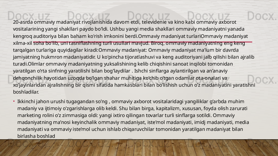 20-asrda ommaviy madaniyat rivojlanishida davom etdi, televidenie va kino kabi ommaviy axborot 
vositalarining yangi shakllari paydo bo'ldi. Ushbu yangi media shakllari ommaviy madaniyatni yanada 
kengroq auditoriya bilan baham ko'rish imkonini berdi.Ommaviy madaniyat turlariOmmaviy madaniyat 
xilma-xil soha bo'lib, uni tasniflashning turli usullari mavjud. Biroq, ommaviy madaniyatning eng keng 
tarqalgan turlariga quyidagilar kiradi:Ommaviy madaniyat: Ommaviy madaniyat ma'lum bir davrda 
jamiyatning hukmron madaniyatidir. U ko'pincha tijoratlashuvi va keng auditoriyani jalb qilishi bilan ajralib 
turadi.Olimlar ommaviy madaniyatning yuksalishining kelib chiqishini sanoat inqilobi tomonidan 
yaratilgan o’rta sinfning yaratilishi bilan bog’laydilar . Ishchi sinflarga aylantirilgan va an’anaviy 
dehqonchilik hayotidan uzoqda bo’lgan shahar muhitiga ko’chib o’tgan odamlar ota-onalari va 
xo’jayinlaridan ajralishning bir qismi sifatida hamkasblari bilan bo’lishish uchun o’z madaniyatini yaratishni 
boshladilar.
•
Ikkinchi jahon urushi tugagandan so’ng , ommaviy axborot vositalaridagi yangiliklar g’arbda muhim 
madaniy va ijtimoiy o’zgarishlarga olib keldi. Shu bilan birga, kapitalizm, xususan, foyda olish zarurati 
marketing rolini o’z zimmasiga oldi: yangi ixtiro qilingan tovarlar turli sinflarga sotildi. Ommaviy 
madaniyatning ma’nosi keyinchalik ommaviy madaniyat, iste’mol madaniyati, imidj madaniyati, media 
madaniyati va ommaviy iste’mol uchun ishlab chiqaruvchilar tomonidan yaratilgan madaniyat bilan 
birlasha boshlad  