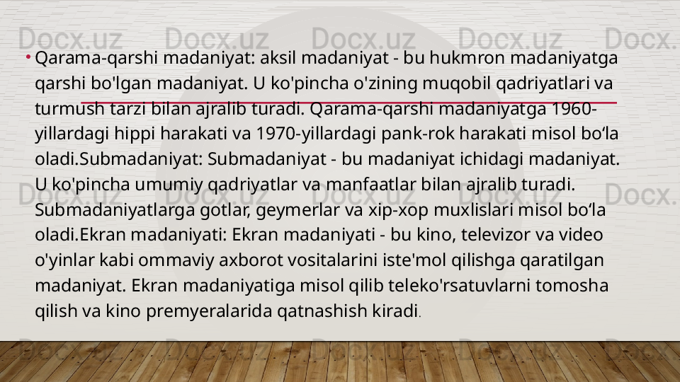 •
Qarama-qarshi madaniyat: aksil madaniyat - bu hukmron madaniyatga 
qarshi bo'lgan madaniyat. U ko'pincha o'zining muqobil qadriyatlari va 
turmush tarzi bilan ajralib turadi. Qarama-qarshi madaniyatga 1960-
yillardagi hippi harakati va 1970-yillardagi pank-rok harakati misol boʻla 
oladi.Submadaniyat: Submadaniyat - bu madaniyat ichidagi madaniyat. 
U ko'pincha umumiy qadriyatlar va manfaatlar bilan ajralib turadi. 
Submadaniyatlarga gotlar, geymerlar va xip-xop muxlislari misol boʻla 
oladi.Ekran madaniyati: Ekran madaniyati - bu kino, televizor va video 
o'yinlar kabi ommaviy axborot vositalarini iste'mol qilishga qaratilgan 
madaniyat. Ekran madaniyatiga misol qilib teleko'rsatuvlarni tomosha 
qilish va kino premyeralarida qatnashish kiradi .  
