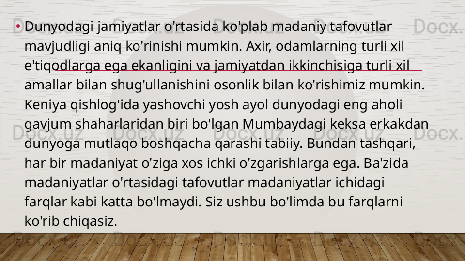 •
Dunyodagi jamiyatlar o'rtasida ko'plab madaniy tafovutlar 
mavjudligi aniq ko'rinishi mumkin. Axir, odamlarning turli xil 
e'tiqodlarga ega ekanligini va jamiyatdan ikkinchisiga turli xil 
amallar bilan shug'ullanishini osonlik bilan ko'rishimiz mumkin. 
Keniya qishlog'ida yashovchi yosh ayol dunyodagi eng aholi 
gavjum shaharlaridan biri bo'lgan Mumbaydagi keksa erkakdan 
dunyoga mutlaqo boshqacha qarashi tabiiy. Bundan tashqari, 
har bir madaniyat o'ziga xos ichki o'zgarishlarga ega. Ba'zida 
madaniyatlar o'rtasidagi tafovutlar madaniyatlar ichidagi 
farqlar kabi katta bo'lmaydi. Siz ushbu bo'limda bu farqlarni 
ko'rib chiqasiz.  